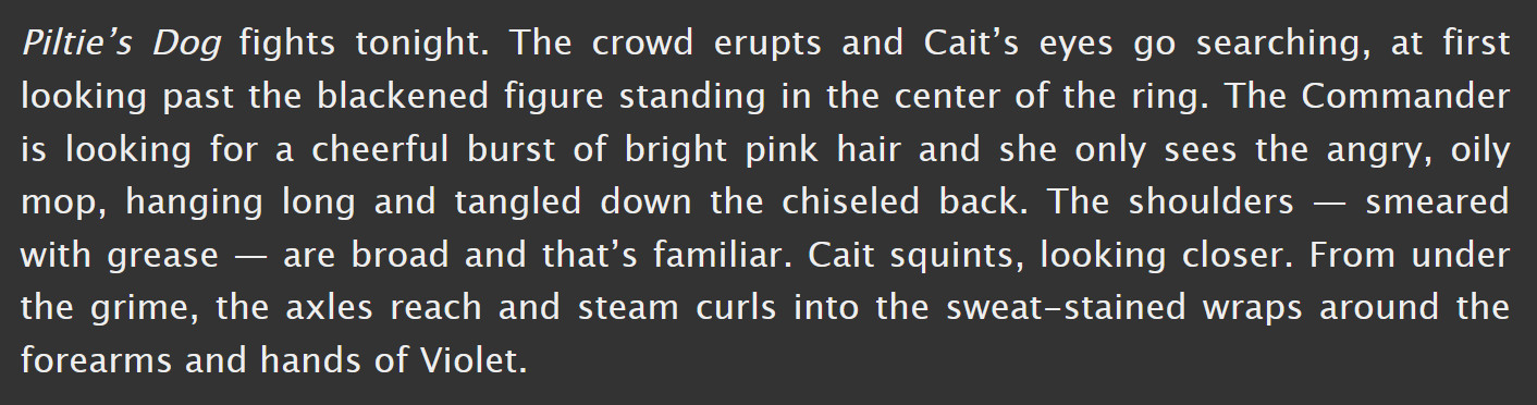 excerpt from chapter 1 of CaitVi It Gets Worse AU fanfic "You Will Ache Like I Ache" by dogpawsswapgod on AO3.

it reads: Piltie’s Dog fights tonight. The crowd erupts and Cait’s eyes go searching, at first looking past the blackened figure standing in the center of the ring. The Commander is looking for a cheerful burst of bright pink hair and she only sees the angry, oily mop, hanging long and tangled down the chiseled back. The shoulders — smeared with grease — are broad and that’s familiar. Cait squints, looking closer. From under the grime, the axles reach and steam curls into the sweat-stained wraps around the forearms and hands of Violet.