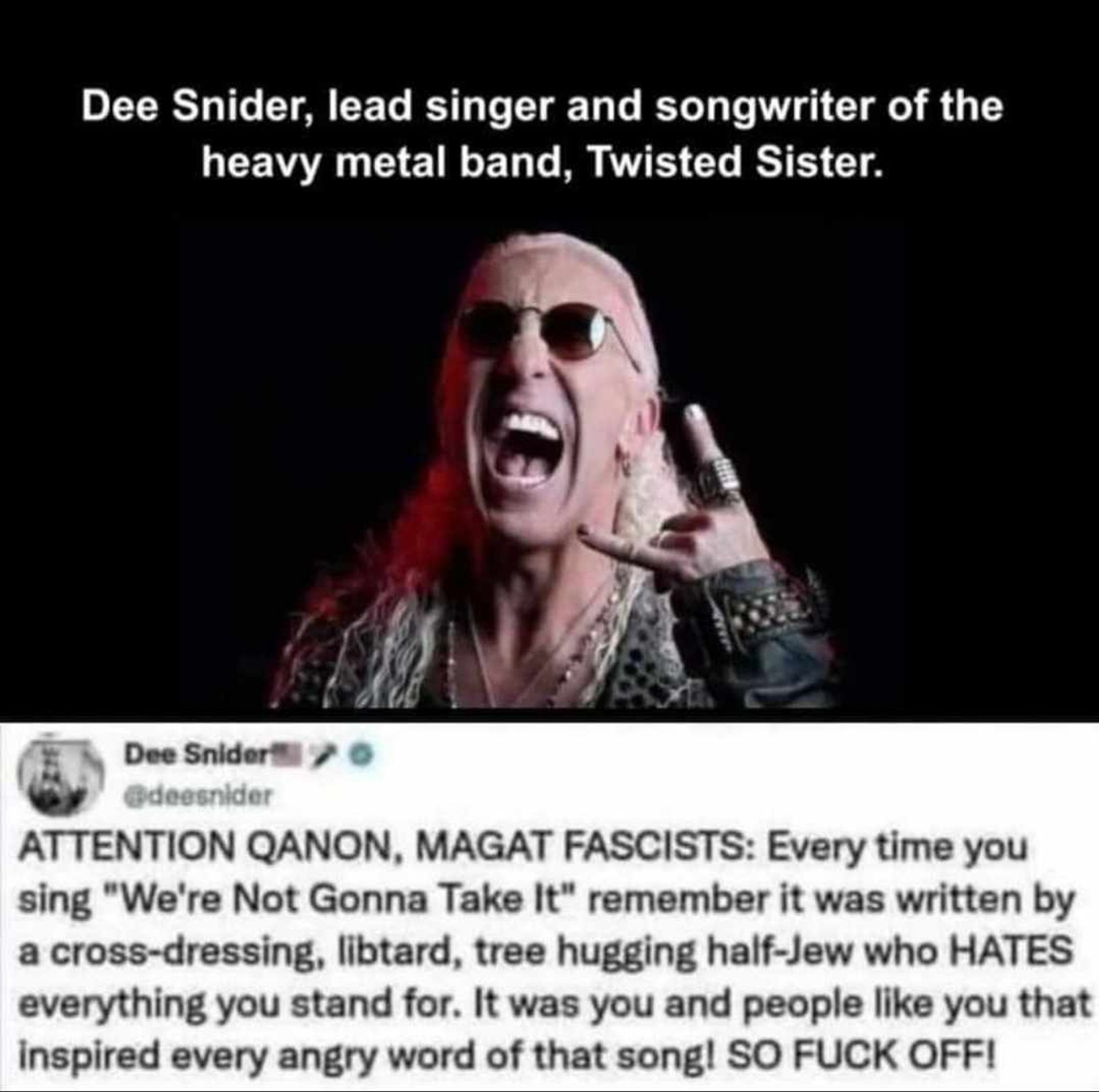 Image of 
Dee Snider, lead singer and songwriter of the heavy metal band, Twisted Sister.
Dee Snider
@deesnider
ATTENTION QANON, MAGAT FASCISTS: Every time you sing "We're Not Gonna Take It" remember it was written by a cross-dressing, libtard, tree hugging half-Jew who HATES everything you stand for. It was you and people like you that inspired every angry word of that song! SO FUCK OFF!