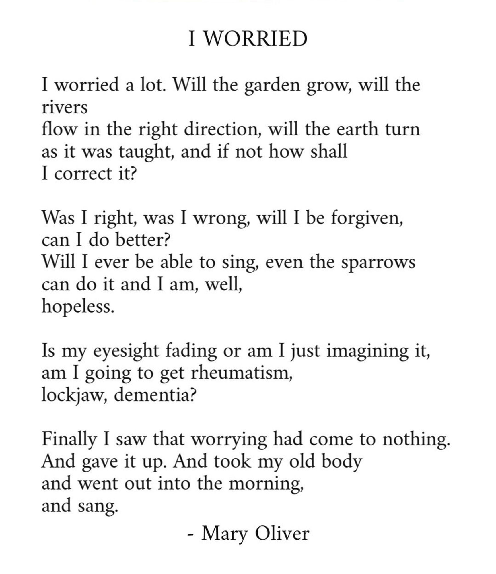 I WORRIED

I worried a lot. Will the garden grow, will the rivers flow in the right direction, will the earth turn as it was taught, and if not how shall I correct it?

Was I right, was I wrong, will I be forgiven, can I do better?
Will I ever be able to sing, even the sparrows can do it and I am, well, hopeless.

Is my eyesight fading or am I just imagining it, am I going to get rheumatism, lockjaw, dementia?

Finally I saw that worrying had come to nothing.
And gave it up. And took my old body and went out into the morning, and sang.

- Mary Oliver