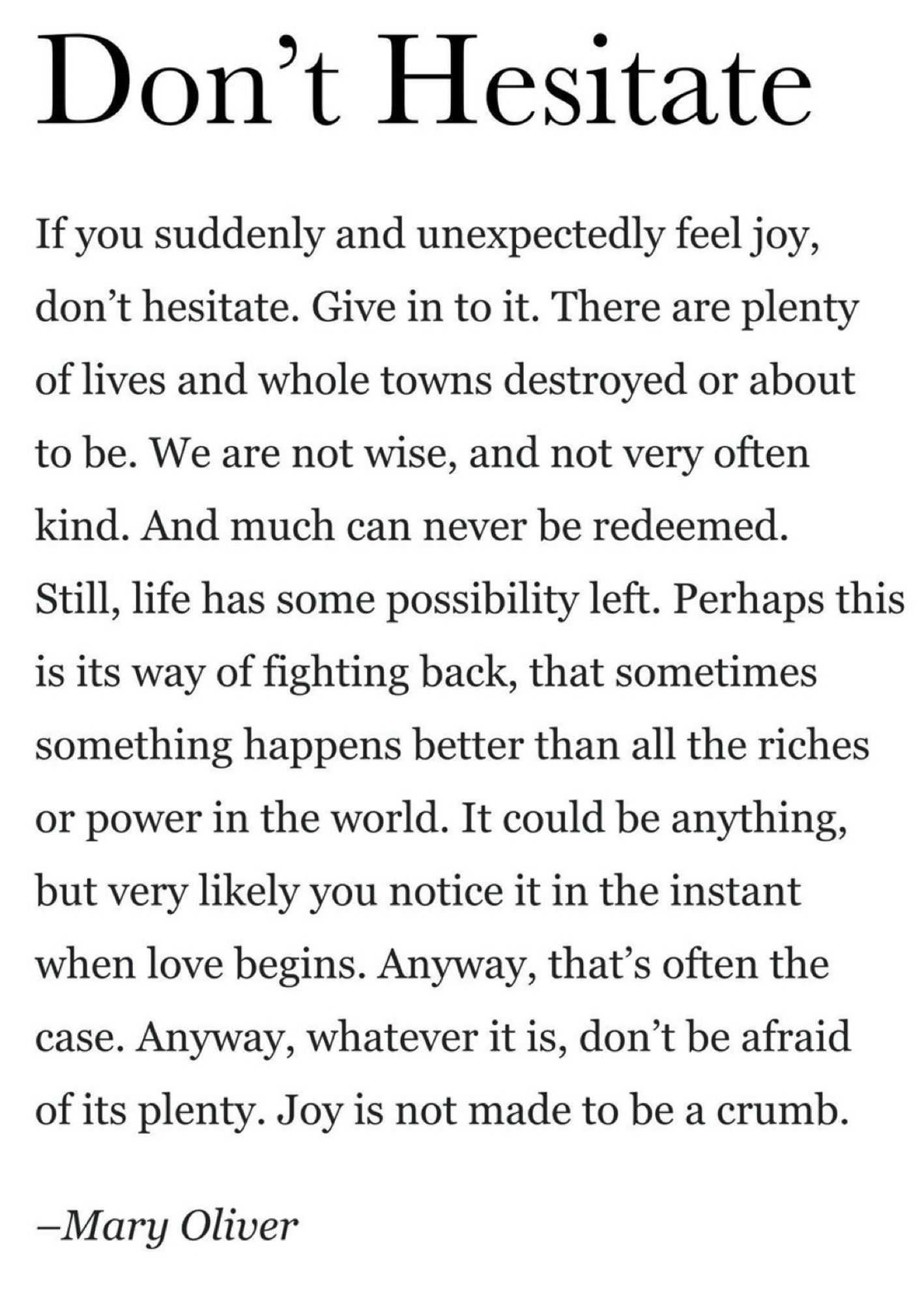Don't Hesitate

If you suddenly and unexpectedly feel joy, don't hesitate. Give in to it. There are plenty of lives and whole towns destroyed or about to be. We are not wise, and not very often kind. And much can never be redeemed.
Still, life has some possibility left. Perhaps this is its way of fighting back, that sometimes something happens better than all the riches or power in the world. It could be anything, but very likely you notice it in the instant when love begins. Anyway, that's often the case. Anyway, whatever it is, don't be afraid of its plenty. Joy is not made to be a crumb.

-Mary Oliver