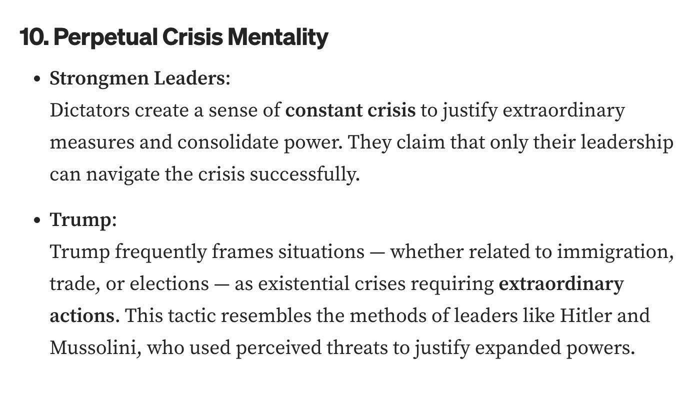 10. Perpetual Crisis Mentality
Strongmen Leaders:
Dictators create a sense of constant crisis to justify extraordinary measures and consolidate power. They claim that only their leadership can navigate the crisis successfully.
Trump:
Trump frequently frames situations — whether related to immigration, trade, or elections — as existential crises requiring extraordinary actions. This tactic resembles the methods of leaders like Hitler and Mussolini, who used perceived threats to justify expanded powers.