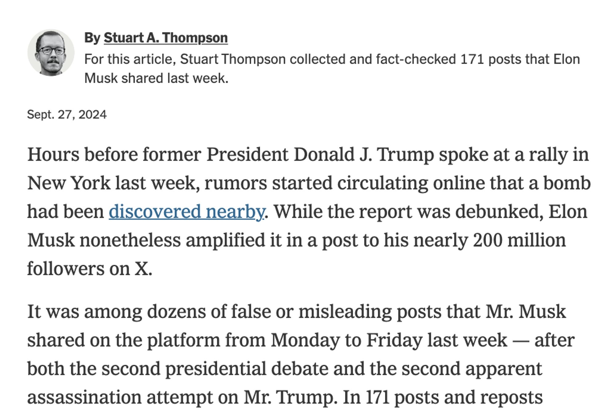 Stuart A. Thompson
By Stuart A. Thompson
For this article, Stuart Thompson collected and fact-checked 171 posts that Elon Musk shared last week.

Sept. 27, 2024
Hours before former President Donald J. Trump spoke at a rally in New York last week, rumors started circulating online that a bomb had been discovered nearby. While the report was debunked, Elon Musk nonetheless amplified it in a post to his nearly 200 million followers on X.

It was among dozens of false or misleading posts that Mr. Musk shared on the platform from Monday to Friday last week — after both the second presidential debate and the second apparent assassination attempt on Mr. Trump. In 171 posts and reposts