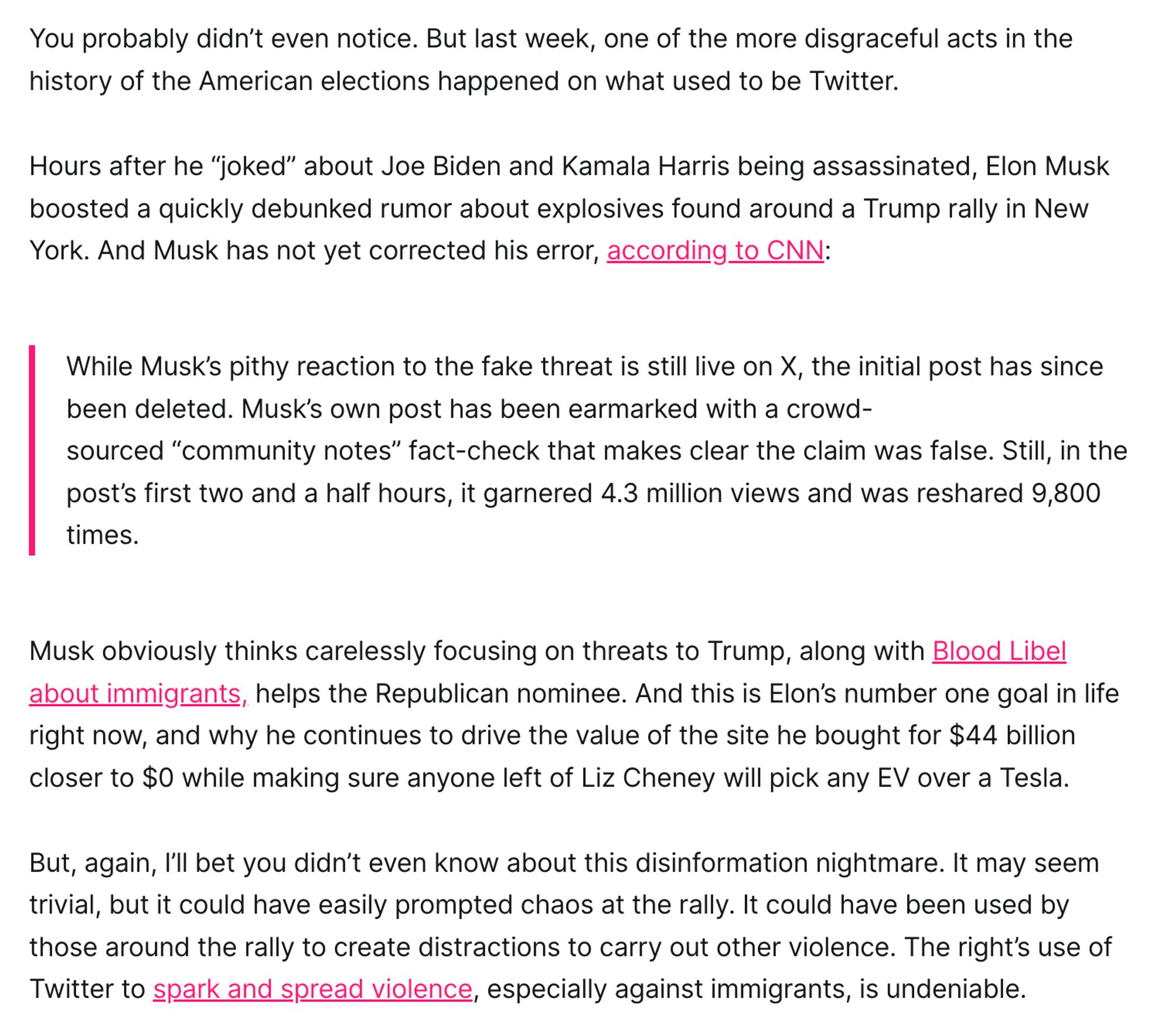 You probably didn’t even notice. But last week, one of the more disgraceful acts in the history of the American elections happened on what used to be Twitter.

Hours after he “joked” about Joe Biden and Kamala Harris being assassinated, Elon Musk boosted a quickly debunked rumor about explosives found around a Trump rally in New York. And Musk has not yet corrected his error, according to CNN:

While Musk’s pithy reaction to the fake threat is still live on X, the initial post has since been deleted. Musk’s own post has been earmarked with a crowd-sourced “community notes” fact-check that makes clear the claim was false. Still, in the post’s first two and a half hours, it garnered 4.3 million views and was reshared 9,800 times.
Musk obviously thinks carelessly focusing on threats to Trump, along with Blood Libel about immigrants, helps the Republican nominee. And this is Elon’s number one goal in life right now, and why he continues to drive the value of the site he bought for $44 bill