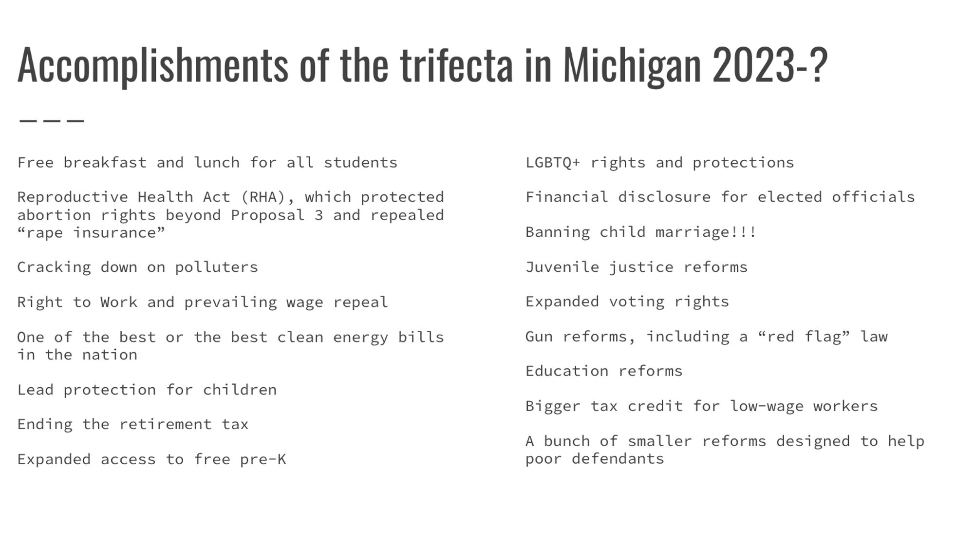 Accomplishments of the trifecta in Michigan 2023-?
Free breakfast and lunch for all students
Reproductive Health Act (RHA), which protected abortion rights beyond Proposal 3 and repealed “rape insurance”
Cracking down on polluters
Right to Work and prevailing wage repeal
One of the best or the best clean energy bills in the nation
Lead protection for children
Ending the retirement tax
Expanded access to free pre-K
LGBTQ+ rights and protections
Financial disclosure for elected officials
Banning child marriage!!!
Juvenile justice reforms
Expanded voting rights
Gun reforms, including a “red flag” law
Education reforms
Bigger tax credit for low-wage workers
A bunch of smaller reforms designed to help poor defendants