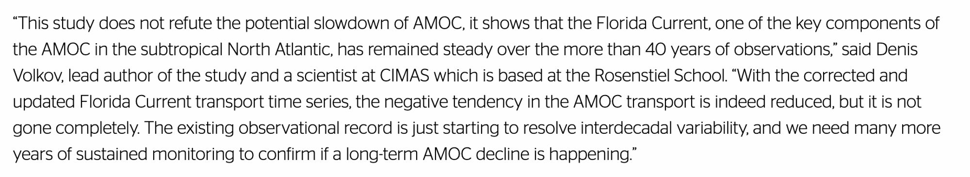 The text states: “This study does not refute the potential slowdown of AMOC, it shows that the Florida Current, one of the key components of the AMOC in the subtropical North Atlantic, has remained steady over the more than 40 years of observations,” said Denis Volkov, lead author of the study and a scientist at CIMAS which is based at the Rosenstiel School. “With the corrected and updated Florida Current transport time series, the negative tendency in the AMOC transport is indeed reduced, but it is not gone completely. The existing observational record is just starting to resolve interdecadal variability, and we need many more years of sustained monitoring to confirm if a long-term AMOC decline is happening.”