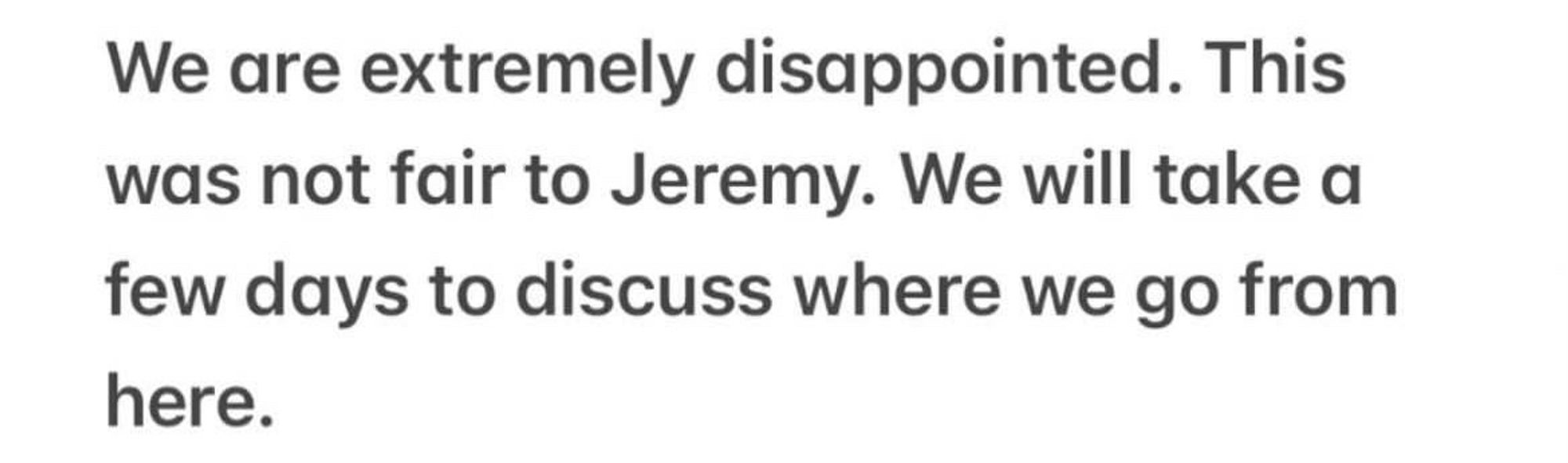 We are extremely disappointed. This was not fair to Jeremy. We will take a few days to discuss where we go from here.