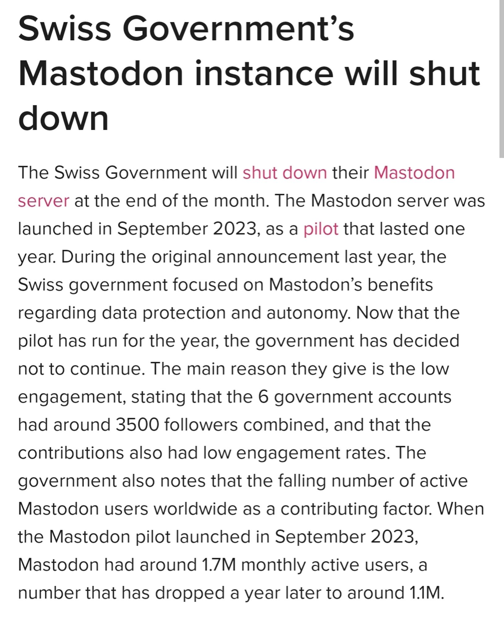 Swiss Government’s Mastodon instance will shut down

The Swiss Government will shut down their Mastodon server at the end of the month. The Mastodon server was launched in September 2023, as a pilot that lasted one year. During the original announcement last year, the Swiss government focused on Mastodon’s benefits regarding data protection and autonomy. Now that the pilot has run for the year, the government has decided not to continue. The main reason they give is the low engagement, stating that the 6 government accounts had around 3500 followers combined, and that the contributions also had low engagement rates. The government also notes that the falling number of active Mastodon users worldwide as a contributing factor. When the Mastodon pilot launched in September 2023, Mastodon had around 1.7M monthly active users, a number that has dropped a year later to around 1.1M.