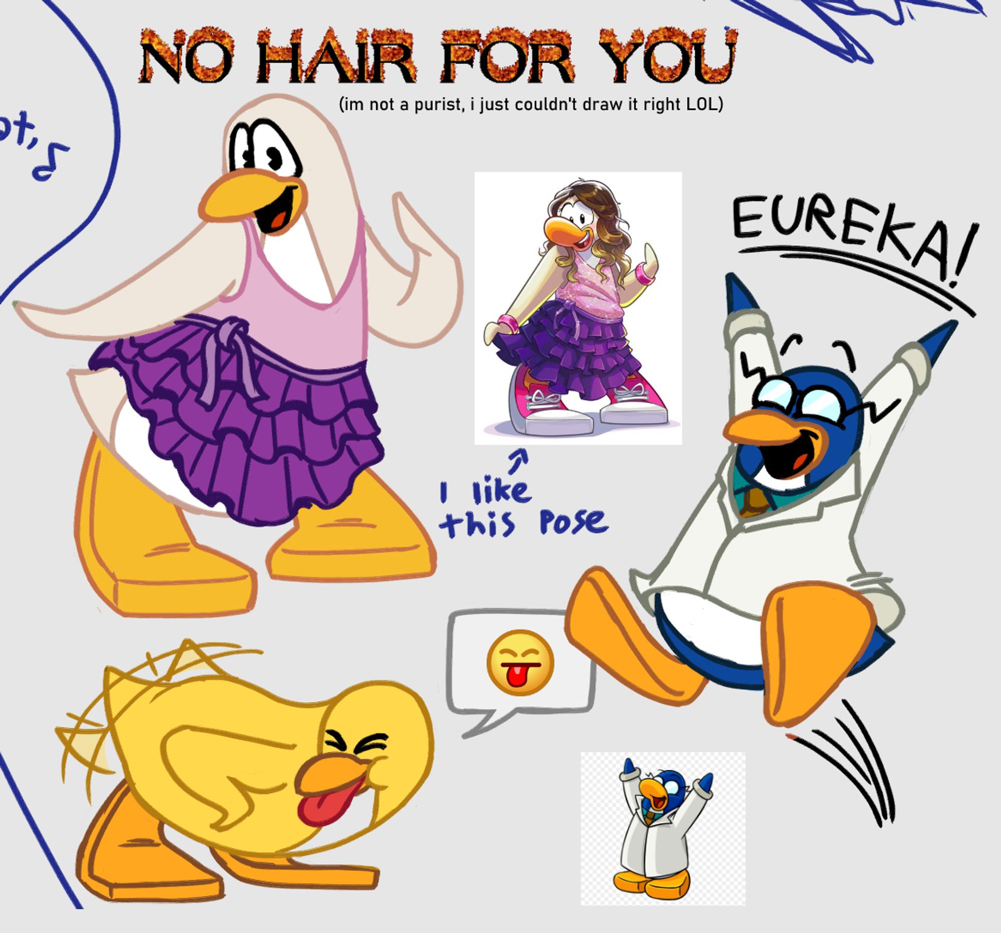 - A redraw of a penguin in a cute pink and purple dress. The original reference is a white penguin in a brown wig, pink bracelets, and sneakers. My redraw is done in a style more reminiscent of late-2000's Club Penguin, and is missing the brown wig. Text above her reads: "No hair for you!" in flaming text. 
Smaller text reads: "I'm not a purist, I just couldn't draw it right LOL."

- A yellow penguin bending over and shaking their tail feathers and sticking their tongue out at someone. The in-game "bleh" emoticon appears above their head.

- (Another redraw of a canon image.) Gary the Gadget Guy leaping in the air and shouting "Eureka!"