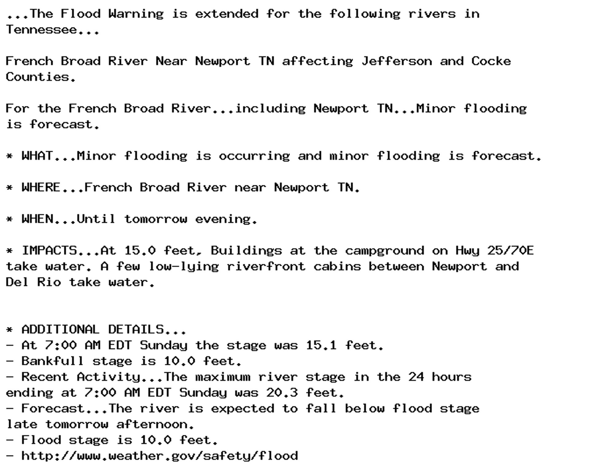 ...The Flood Warning is extended for the following rivers in
Tennessee...

French Broad River Near Newport TN affecting Jefferson and Cocke
Counties.

For the French Broad River...including Newport TN...Minor flooding
is forecast.

* WHAT...Minor flooding is occurring and minor flooding is forecast.

* WHERE...French Broad River near Newport TN.

* WHEN...Until tomorrow evening.

* IMPACTS...At 15.0 feet, Buildings at the campground on Hwy 25/70E
take water. A few low-lying riverfront cabins between Newport and
Del Rio take water.


* ADDITIONAL DETAILS...
- At 7:00 AM EDT Sunday the stage was 15.1 feet.
- Bankfull stage is 10.0 feet.
- Recent Activity...The maximum river stage in the 24 hours
ending at 7:00 AM EDT Sunday was 20.3 feet.
- Forecast...The river is expected to fall below flood stage
late tomorrow afternoon.
- Flood stage is 10.0 feet.
- http://www.weather.gov/safety/flood