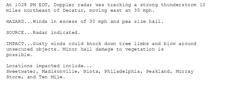 At 1028 PM EDT, Doppler radar was tracking a strong thunderstorm 10
miles northeast of Decatur, moving east at 35 mph.

HAZARD...Winds in excess of 30 mph and pea size hail.

SOURCE...Radar indicated.

IMPACT...Gusty winds could knock down tree limbs and blow around
unsecured objects. Minor hail damage to vegetation is
possible.

Locations impacted include...
Sweetwater, Madisonville, Niota, Philadelphia, Peakland, Murray
Store, and Ten Mile.