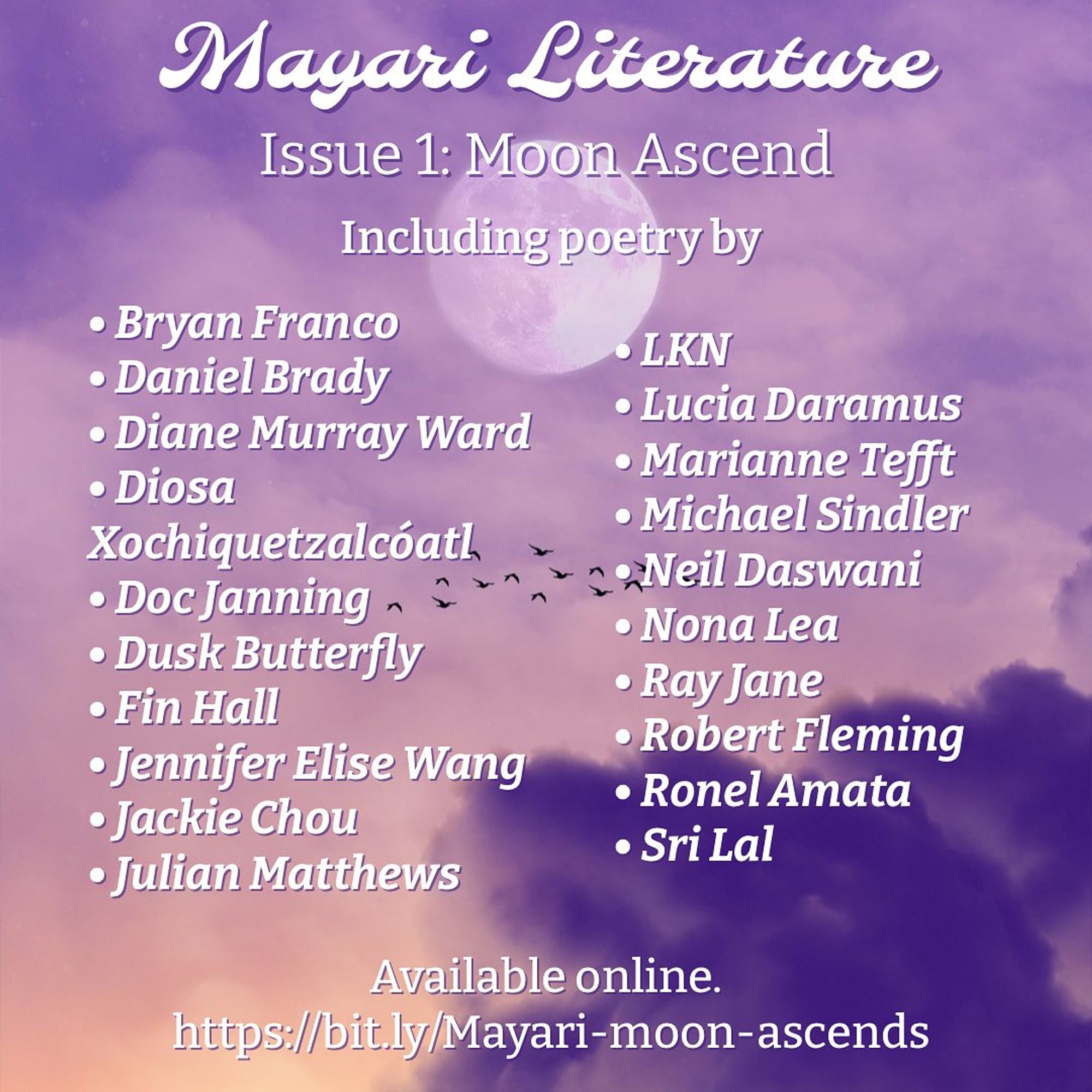 In white text: "Mayari Litrature. Issue 1: Moon Ascend. Including poetry by". Bulleted list with 2 columns: "Bryan Franco, Daniel Brady, Diane Murray Ward, Diosa Xochiquetzalcoatl, Doc Janning, Dusk Butterfly, Fin Hall, Jennifer Elise Wang, Julian Matthews, LKN, Lucia Daramus, Marianne Tefft, Michael Sindler, Neil Daswani, Nona Lea, Ray Jane, Robert Fleming, Ronel Amata, Sri Lal".  Bottom text says "Available online." Back ground is a purple sky with white clouds and moon in the center.  There is a flock of birds under the moon, dark purple clouds in the bottom right corner, and orange light in the bottom left corner.