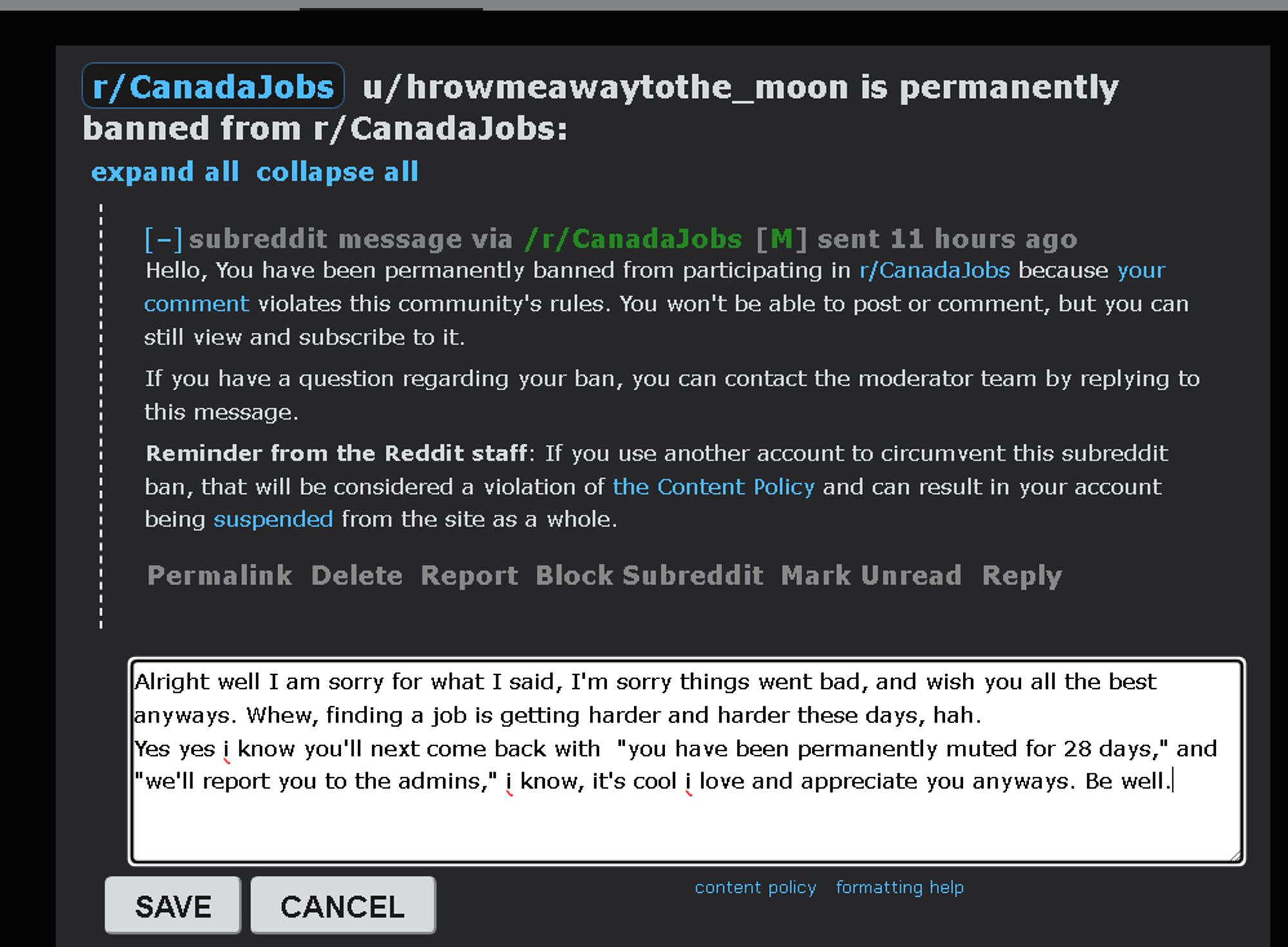 Hello, You have been permanently banned from participating in r/CanadaJobs because your comment violates this community's rules. You won't be able to post or comment, but you can still view and subscribe to it.

me:  Alright well I am sorry for what I said, I'm sorry things went bad, and wish you all the best anyways. Whew, finding a job is getting harder and harder these days, hah.
Yes yes i know you'll next come back with  "you have been permanently muted for 28 days," and "we'll report you to the admins," i know, it's cool i love and appreciate you anyways. Be well.