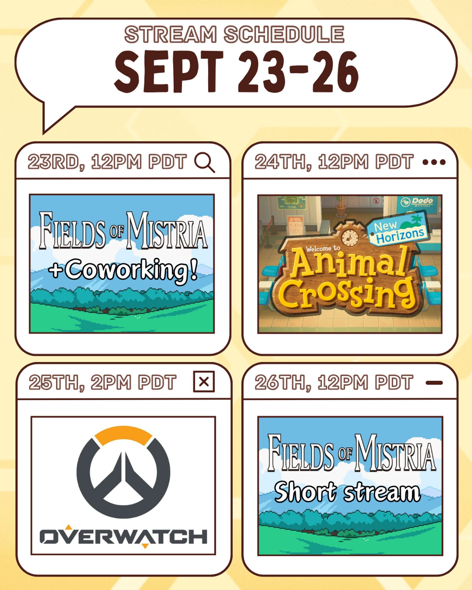 A graphic detailing Buzbee's streaming schedule. It has a yellow honeycomb background. At the top of the graphic is a white speech bubble with a brown outline, which contains the graphic title in bold brown text. The graphic titles reads "stream schedule" on the top line and "sept 9-12" on the bottom line. Below the speech bubble are four white boxes with rounded corners in a grid, all with dark brown outlines. The top left box has a subtitle that reads "9th, 12pm PDT", and also contains the icon for the Fields of Mistria game, as well as added text which reads "+coworking". The top right box has a subtitle that reads "10th, 12pm PDT", and also contains the icon for Animal Crossing New Horizons. The bottom left box has a subtitle that reads "11th, 2pm PDT", and also contains the icon for Overwatch. The bottom right box has a subtitle that reads "12th, 12pm PDT", and also contains the same Mistria icon as the first box. The added text on this box reads "short stream".