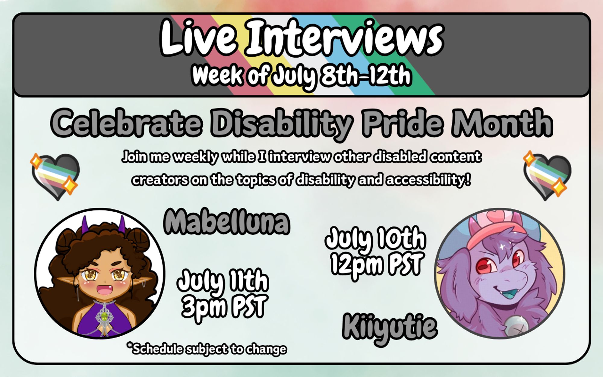 A digital graphic for an announcement. The background is a red and green watercolor pattern. Layered on top of that is a square frame with rounded corners. At the top of this frame is a thin rectangle featuring the disability pride flag. On top of the flag is bold white text with black outline that reads "Live interviews. Week of July 8th-12th.". Below this is more bold text outlined in black that reads "Celebrate Disability Pride Month. Join me weekly while I interview other disabled content creators on the topics of disability and accessibility!". To either side of this text are illustrated hearts featuring the disability pride flag. Below that to the left and right inside of the square frame are circular frames featuring the icons for the two live guests. The first guest is Kiiyutie, scheduled for July 10th at 12pm PST. The second guest is Mabelluna, scheduled for July 11th at 3pm PST. There's more text at the bottom that reads "*schedule subject to change.".