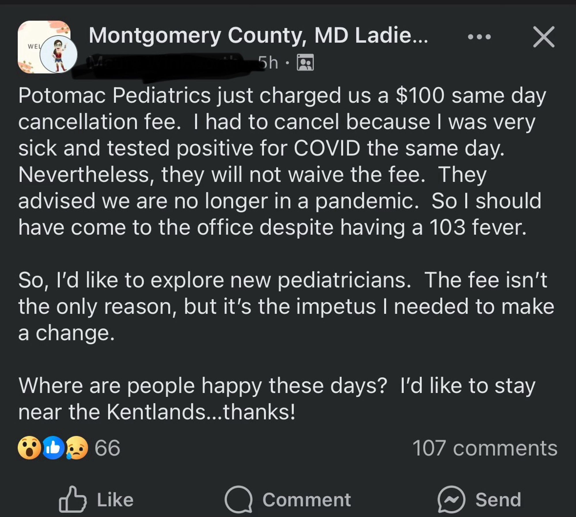 Facebook post from Montgomery County, MD Facebook Group:

Potomac Pediatrics just charged us a $100 same day cancellation fee. I had to cancel because I was very sick and tested positive for COVID the same day.

Nevertheless, they will not waive the fee. They advised we are no longer in a pandemic. So I should have come to the office despite having a 103 fever.

So, l'd like to explore new pediatricians. The fee isn't the only reason, but it's the impetus I needed to make a change.

Where are people happy these days? I'd like to stay near the Kentlands...thanks!