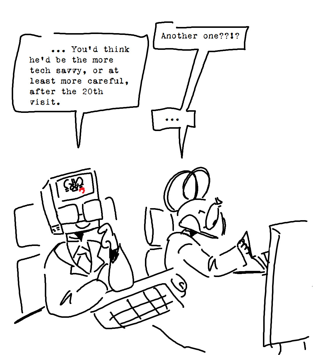 A doodle of species swapped Mac Opsys and Winn Dos. They are both cogs. Mac is resting on a table with one arm pointed upwards like he's pondering. There is a doodle of brians face on its screen. Winn is working on the broken computer from the drawing above. 
Winn: Another one??!?
Mac: ...You'd think he'd be more tech savvy, or at least more careful, after the 20th visit. 
Winn: ....