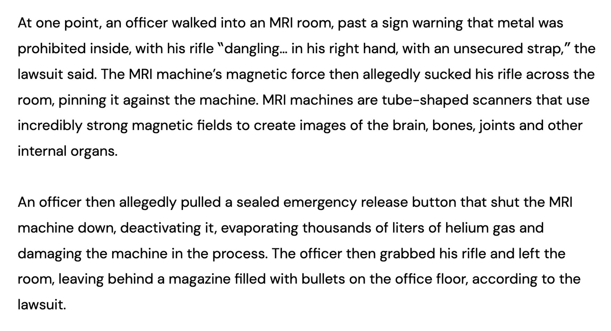 https://www.sfgate.com/cannabis/article/lapd-cannabis-mri-raid-19789448.php

At one point, an officer walked into an MRI room, past a sign warning that metal was prohibited inside, with his rifle “dangling… in his right hand, with an unsecured strap,” the lawsuit said. The MRI machine’s magnetic force then allegedly sucked his rifle across the room, pinning it against the machine. MRI machines are tube-shaped scanners that use incredibly strong magnetic fields to create images of the brain, bones, joints and other internal organs. An officer then allegedly pulled a sealed emergency release button that shut the MRI machine down, deactivating it, evaporating thousands of liters of helium gas and damaging the machine in the process. The officer then grabbed his rifle and left the room, leaving behind a magazine filled with bullets on the office floor, according to the lawsuit.