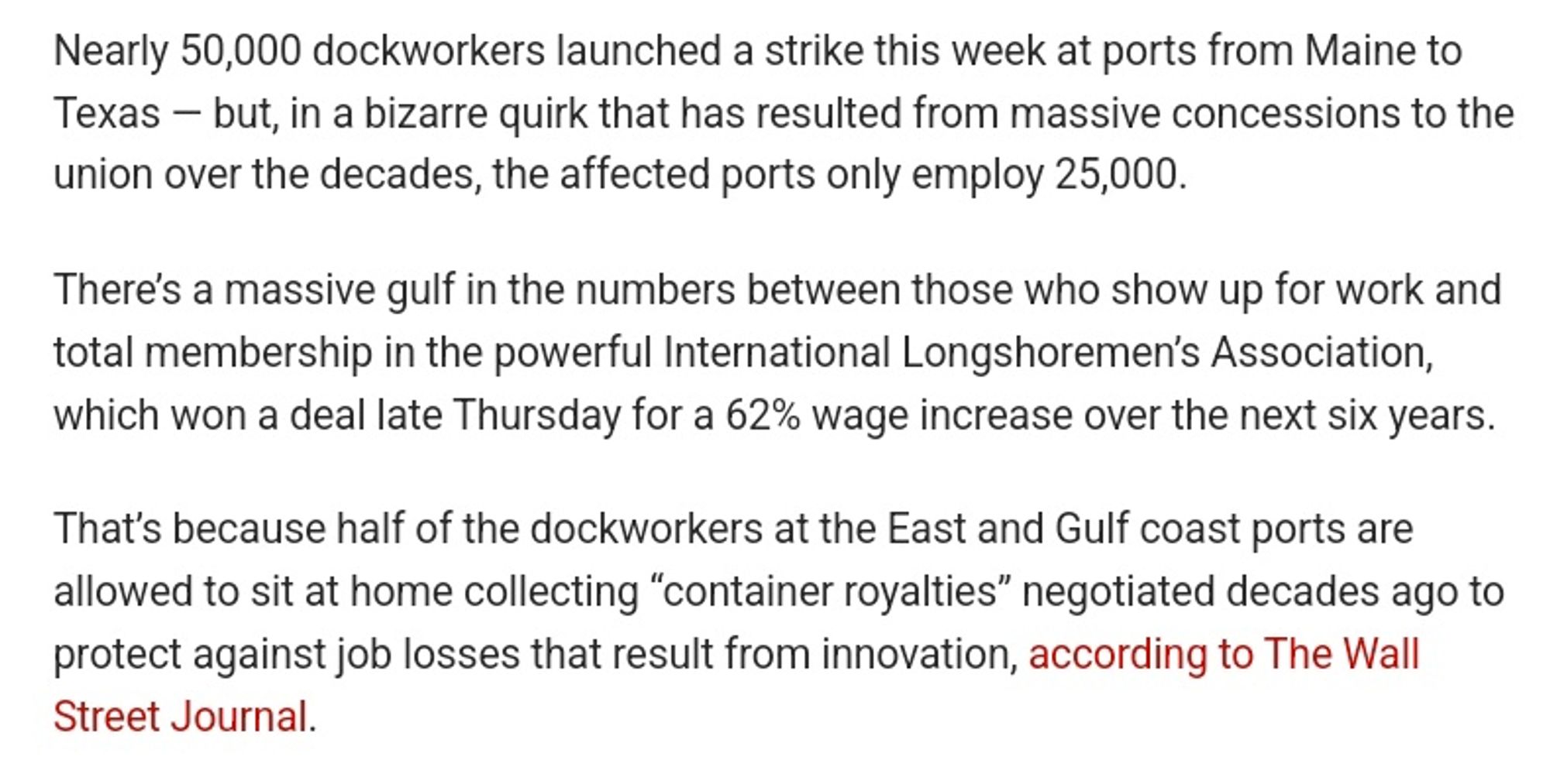 Nearly 50,000 dockworkers launched a strike this week at ports from Maine to Texas — but, in a bizarre quirk that has resulted from massive concessions to the union over the decades, the affected ports only employ 25,000.

There’s a massive gulf in the numbers between those who show up for work and total membership in the powerful International Longshoremen’s Association, which won a deal late Thursday for a 62% wage increase over the next six years.

That’s because half of the dockworkers at the East and Gulf coast ports are allowed to sit at home collecting “container royalties” negotiated decades ago to protect against job losses that result from innovation, according to The Wall Street Journal.