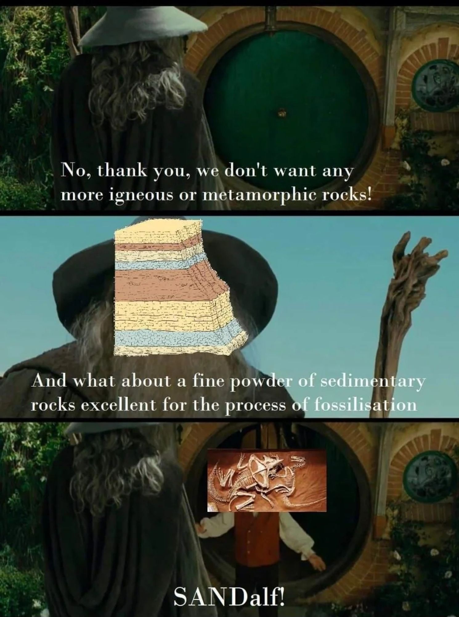 Lord of the Rings scene with Gandalf in Front of Bilbos door. Bilbo behind closed door:" No thank you, we don't want any more igneous or metamorphic rocks!" , Gandalf says: "And what about a fine powder of sedimentary rocks excellent for the process of fossilisation?" Bilbo opens the door and has a fossil photo overlay on top of him, says: "SANDalf!"