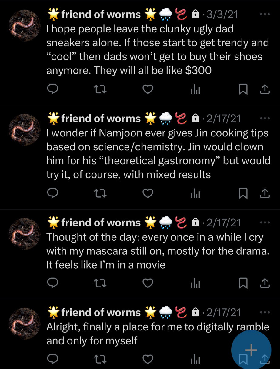 Tweets from bottom (oldest) to top (recent) - Alright, finally a place for me to digitally ramble and only for myself 
-Thought of the day: every once in a while I cry with my mascara still on, mostly for the drama. It feels like I’m in a movie
-I wonder if Namjoon ever gives Jin cooking tips based on science/chemistry. Jin would clown him for his “theoretical gastronomy” but would try it , of course, with mixed results
-I hope people leave the clunky ugly dad sneakers alone. If those start getting trendy and “cool” then dads won’t get to buy their shoes anymore. They will all be like $300
Author’s note: I did get a pair or two of aforementioned clunky ugly dad shoes but I did thrift them