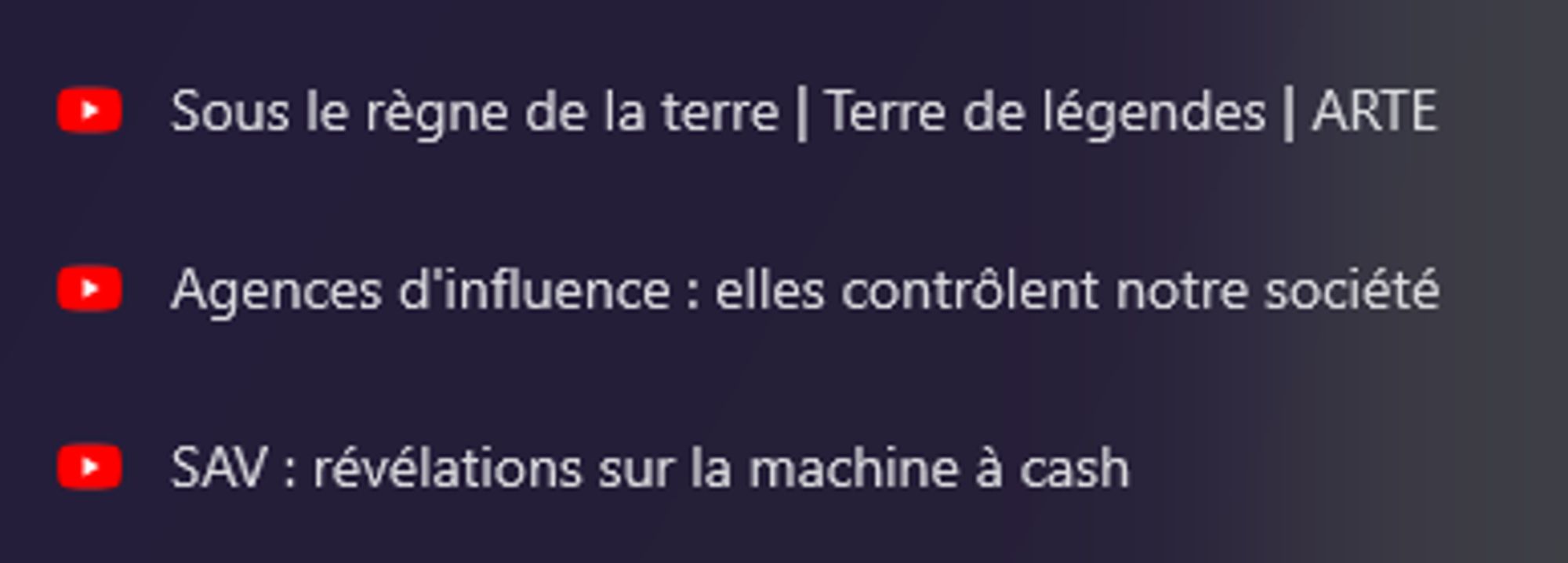 Capture d'écran montrant trois titres de vidéos YouTube. Le premier est "Sous le règne de la terre | Terre de légendes | ARTE". Le deuxième est "Agences d'influence : elles contrôlent notre société". Le troisième est "SAV : révélations sur la machine à cash". Chaque titre est précédé d'une icône rouge de YouTube. L'arrière-plan est sombre avec un dégradé violet.