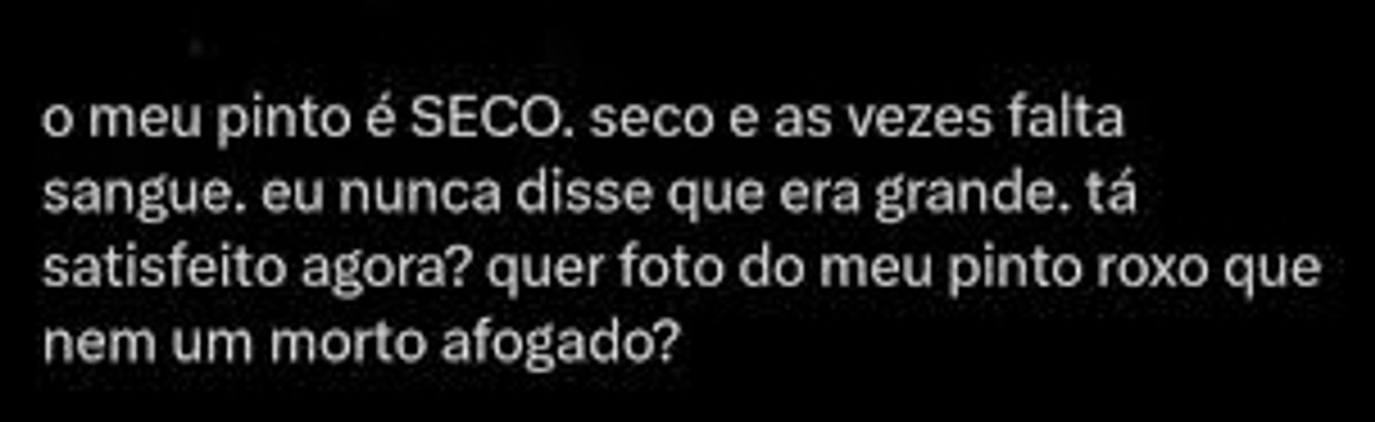 Print de tuite:

"o meu pinto é SECO. seco e as vezes falta sangue. eu nunca disse que era grande. tá satisfeito agora? quer foto do meu pinto roxo que nem um morto afogado?"