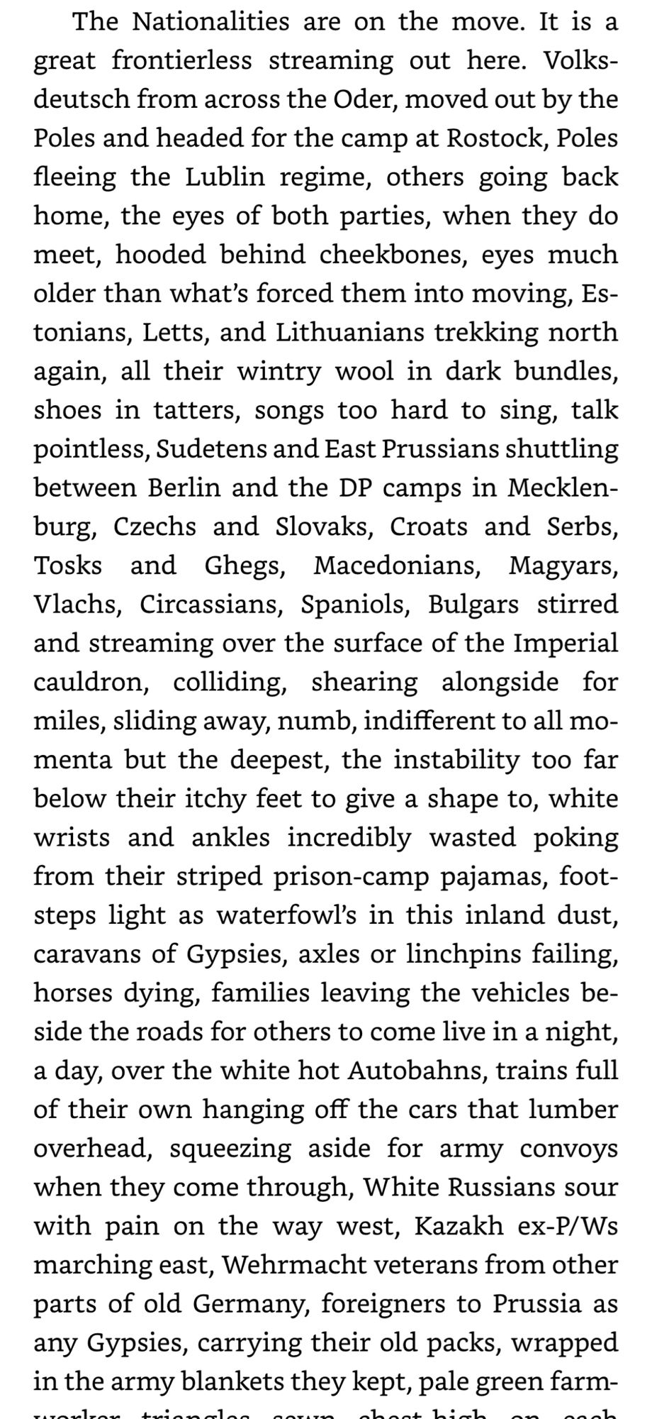 The Nationalities are on the move. It is a great frontierless streaming out here. Volks-deutsch from across the Oder, moved out by the Poles and headed for the camp at Rostock, Poles fleeing the Lublin regime, others going back home, the eyes of both parties, when they do meet, hooded behind cheekbones, eyes much older than what's forced them into moving, Es-tonians, Letts, and Lithuanians trekking north again, all their wintry wool in dark bundles, shoes in tatters, songs too hard to sing, talk pointless, Sudetens and East Prussians shuttling between Berlin and the DP camps in Mecklen-burg, Czechs and Slovaks, Croats and Serbs, Tosks and Ghegs, Macedonians, Magyars, Vlachs, Circassians, Spaniols, Bulgars stirred and streaming over the surface of the Imperial cauldron, colliding, shearing alongside for miles, sliding away, numb, indifferent to all momenta but the deepest, the instability too far below their itchy feet to give a shape to, white wrists and ankles incredibly wasted poking