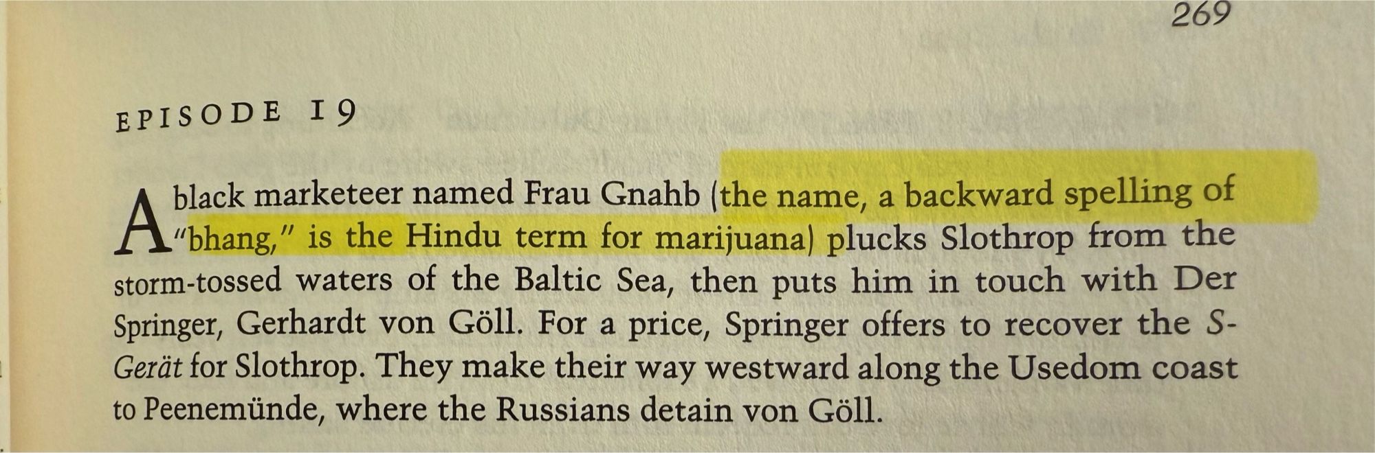 269
EPISODE I9
A black marketeer named Frau Gnahb (the name, a backward spelling of
"bhang" is the Hindu term for marianal plucks Slothrop from the storm-tossed waters of the Baltic Sea, then puts him in touch with Der Springer, Gerhardt von Göll. For a price, Springer offers to recover the S-Gerät for Slothrop. They make their way westward along the Usedom coast to Peenemünde, where the Russians detain von Göll.