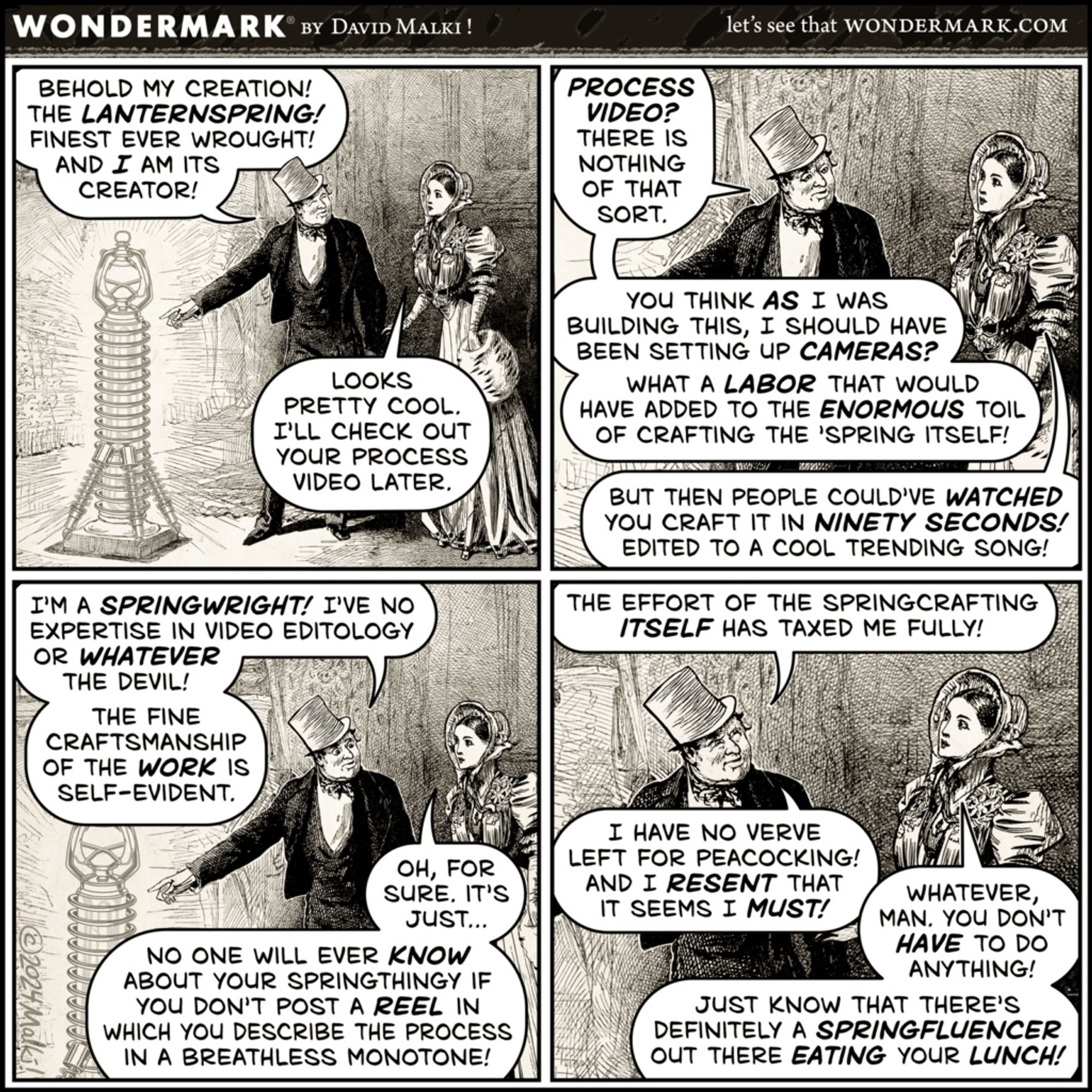 BEHOLD MY CREATION!
THE LANTERNSPRING!
FINEST EVER WROUGHT!
AND I AM ITS
CREATOR!
LOOKS
PRETTY COOL.
I'LL CHECK OUT YOUR PROCESS
VIDEO LATER.
I'M A SPRINGWRIGHT! I'VE NO EXPERTISE IN VIDEO EDITOLOGY OR WHATEVER THE DEVIL!
THE FINE
CRAFTSMANSHIP OF THE WORK IS SELF-EVIDENT.
OH, FOR SURE. IT'S
JUST...
NO ONE WILL EVER KNOW ABOUT YOUR SPRINGTHINGY IF YOU DON'T POST A REEL IN WHICH YOU DESCRIBE THE PROCESS IN A BREATHLESS MONOTONE!
let's see that WONDERMARK.COM
PROCESS VIDEO?
THERE IS NOTHING OF THAT SORT.
YOU THINK AS I WAS
BUILDING THIS, I SHOULD HAVE BEEN SETTING UP CAMERAS?
WHAT A LABOR THAT WOULD HAVE ADDED TO THE ENORMOUS TOIL OF CRAFTING THE 'SPRING ITSELF!
BUT THEN PEOPLE COULD'VE WATCHED YOU CRAFT IT IN NINETY SECONDS!
EDITED TO A COOL TRENDING SONG!
THE EFFORT OF THE SPRINGCRAFTING
ITSELF HAS TAXED ME FULLY!
I HAVE NO VERVE
LEFT FOR PEACOCKING!
AND I RESENT THAT IT SEEMS I MUST!
WHATEVER,
MAN. YOU DON'T HAVE TO DO ANYTHING!
JUST KNOW THAT THERE'S
DEFINITELY A SPRINGFLUENCER
OUT T