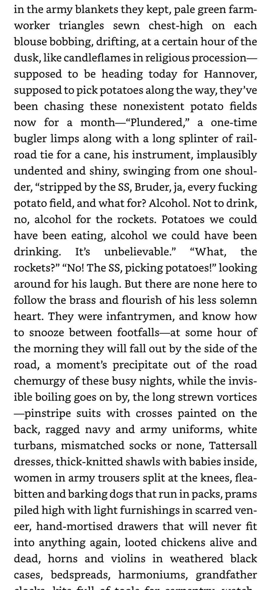 in the army blankets they kept, pale green farm-worker triangles sewn chest-high on each blouse bobbing, drifting, at a certain hour of the dusk, like candleflames in religious procession— supposed to be heading today for Hannover, supposed to pick potatoes along the way, they've been chasing these nonexistent potato fields now for a month-"Plundered," a one-time bugler limps along with a long splinter of railroad tie for a cane, his instrument, implausibly undented and shiny, swinging from one shoul-der, "stripped by the SS, Bruder, ja, every fucking potato field, and what for? Alcohol. Not to drink, no, alcohol for the rockets. Potatoes we could have been eating, alcohol we could have been drinking. It's unbelievable." "What, the rockets?" "No! The SS, picking potatoes!" looking around for his laugh. But there are none here to follow the brass and flourish of his less solemn heart. They were infantrymen, and know how to snooze between footfalls—at some hour of the morning they will f