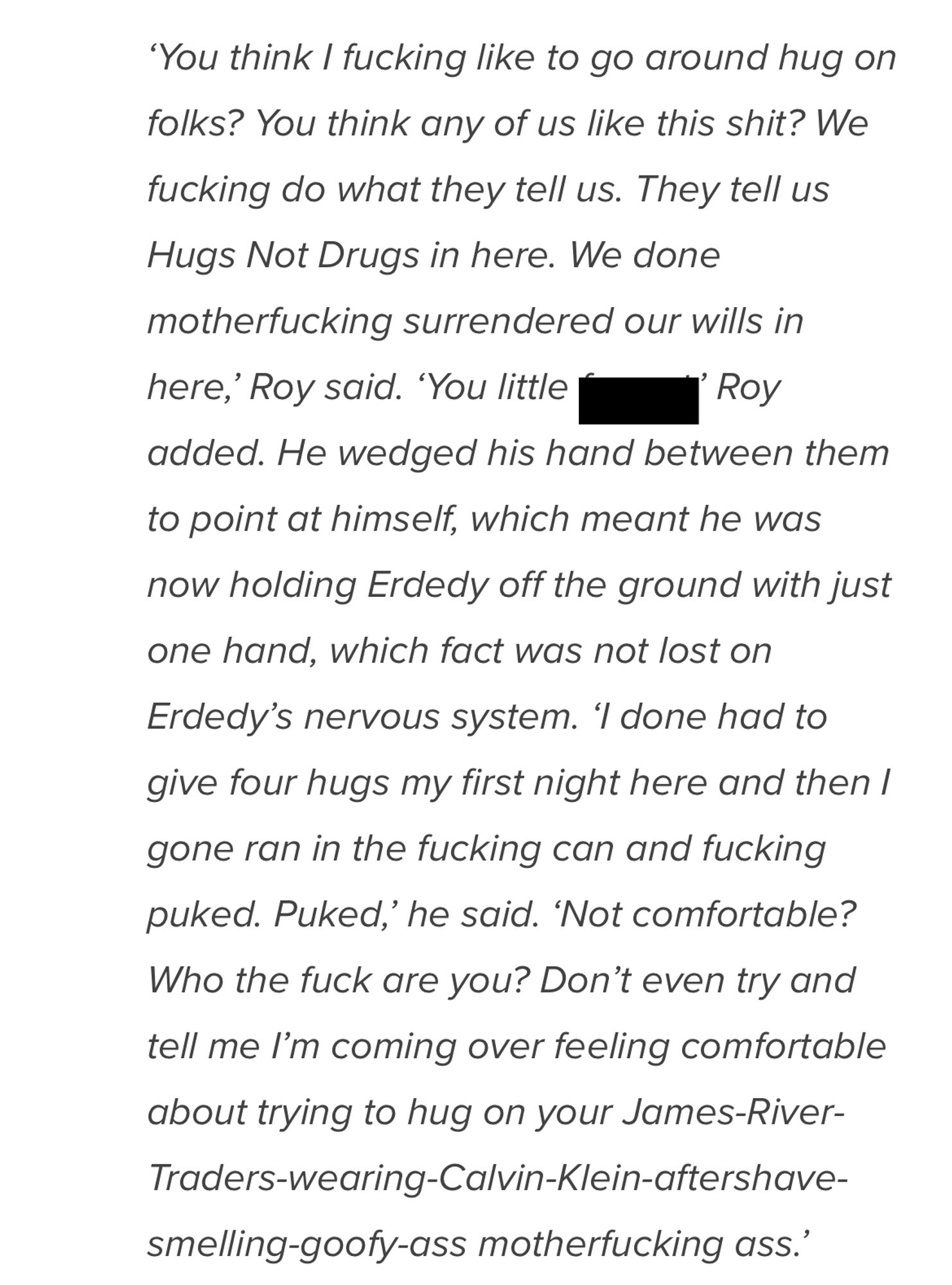 "You think I fucking like to go around hug on folks? You think any of us like this shit? We fucking do what they tell us. They tell us Hugs Not Drugs in here. We done motherfucking surrendered our wills in here,' Roy said. "You little f*****” Roy
added. He wedged his hand between them to point at himself, which meant he was now holding Erdedy off the ground with just one hand, which fact was not lost on Erdedy's nervous system. 'I done had to give four hugs my first night here and then I gone ran in the fucking can and fucking puked. Puked,' he said. 'Not comfortable?
Who the fuck are you? Don't even try and tell me l'm coming over feeling comfortable about trying to hug on your James-River-Traders-wearing-Calvin-Klein-aftershave-smelling-goofy-ass motherfucking ass.'