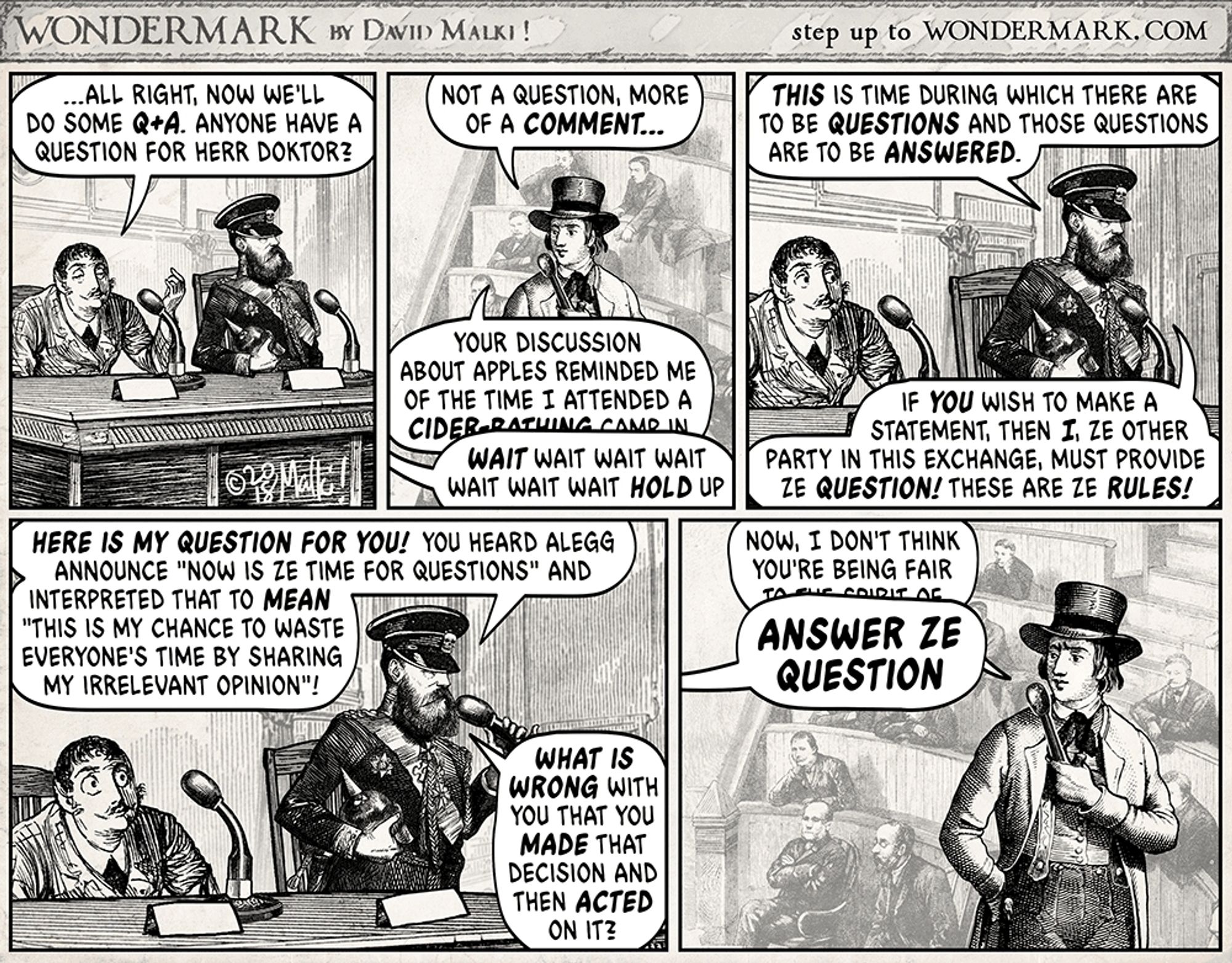 Wondermark comic by David Malki! from old woodcuts.
Panel event.
Moderator: …All right, now we'll do some Q+A. Anyone have a question for Herr Doktor?
Commenter: Not a question, more of a comment… Your discussion about apples reminded me of the time I attended a cider-bathing camp in—
Doktor (off): WAIT wait wait wait wait wait HOLD up

Doktor: This is time during which there are to be questions and those questions are to be answered. If you wish to make a statement, then I, ze other party in this exchange, must provide ze question! These are ze rule!

Doktor: Here is my question for you! You heard Alegg announce "Now is ze time for questions" and interpreted that to mean "This is my chance to waste everyone's time by sharing my irrelevant opinion! What is wrong with you that you made that decision and then acted on it?

Commenter: Now, I don't think you're being fair to the spirit of—
Doktor (off, huge letters): ANSWER ZE QUESTION