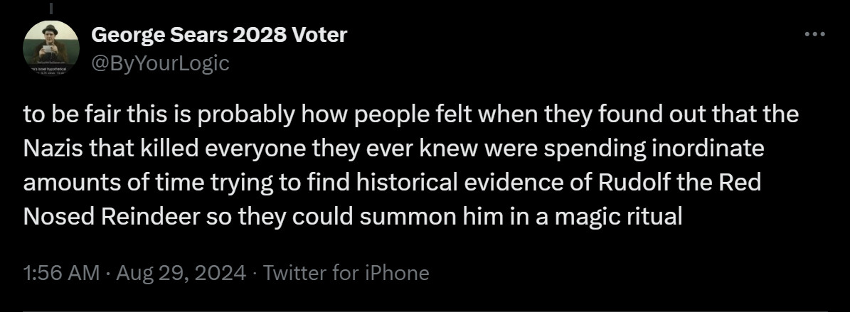 @ByYourLogic
to be fair this is probably how people felt when they found out that the Nazis that killed everyone they ever knew were spending inordinate amounts of time trying to find historical evidence of Rudolf the Red Nosed Reindeer so they could summon him in a magic ritual