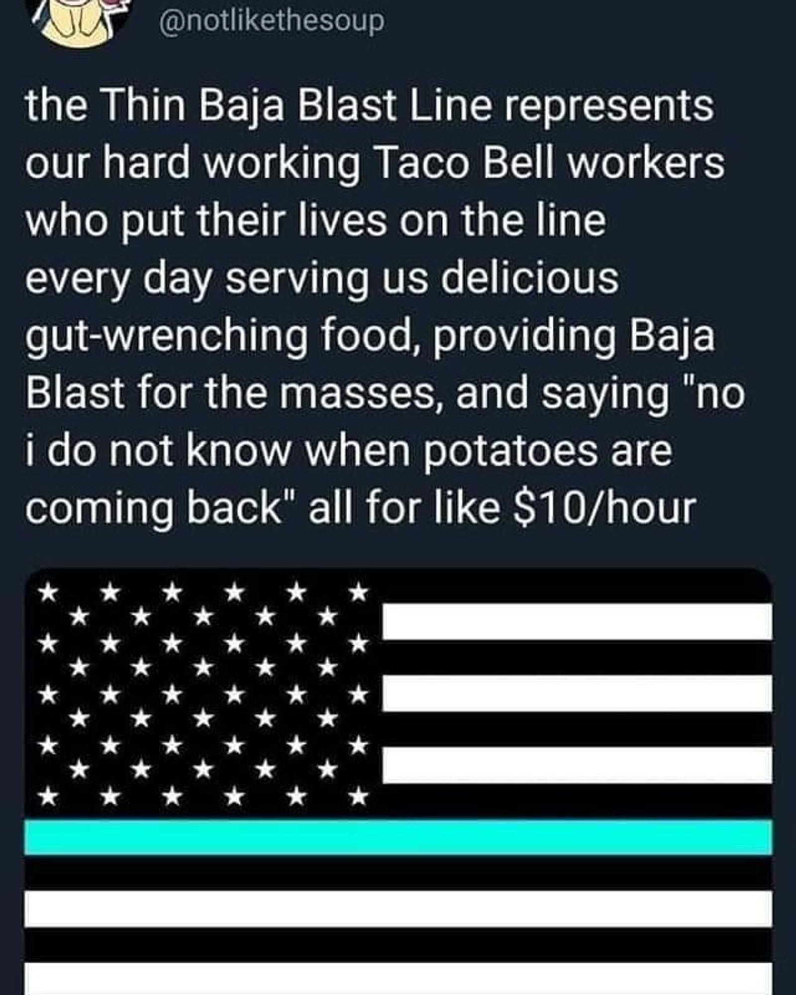 screenshot of a Twitter post with a picture of a blacked-out American flag with a single aqua/teal line, captioned: the Thin Baja Blast Line represents our hardworking Taco Bell workers who put their lives on the line every day serving us delicious gut-wrenching food, providing Baja Blast for the masses, and saying "no i do not know when potatoes are coming back" all for like $10/hour