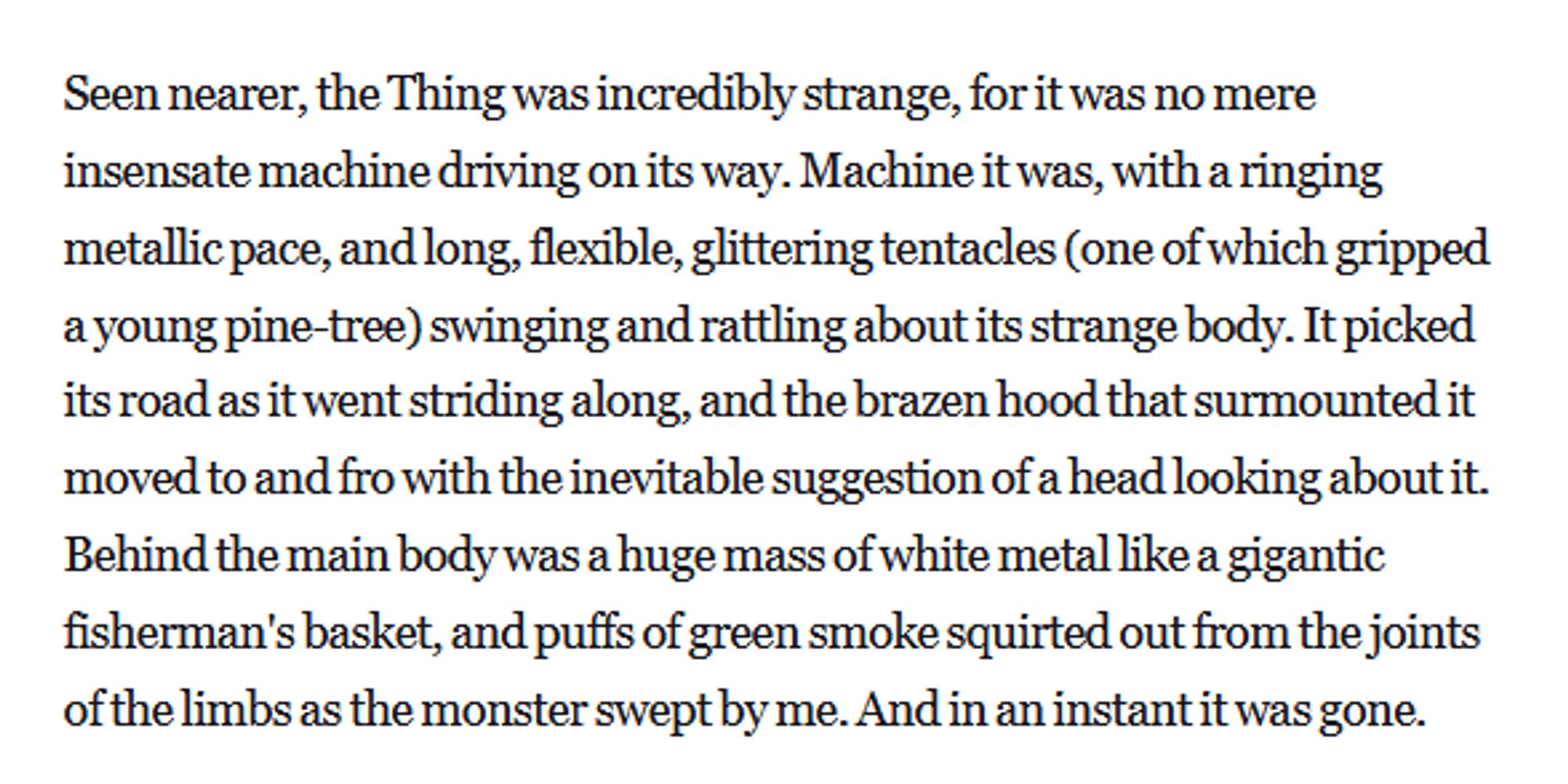 Seen nearer, the Thing was incredibly strange, for it was no mere insensate machine driving on its way. Machine it was, with a ringing metallic pace, and long, flexible, glittering tentacles (one of which gripped a young pine-tree) swinging and rattling about its strange body. It picked its road as it went striding along, and the brazen hood that surmounted it moved to and fro with the inevitable suggestion of a head looking about it. Behind the main body was a huge mass of white metal like a gigantic fisherman's basket, and puffs of green smoke squirted out from the joints of the limbs as the monster swept by me. And in an instant it was gone.