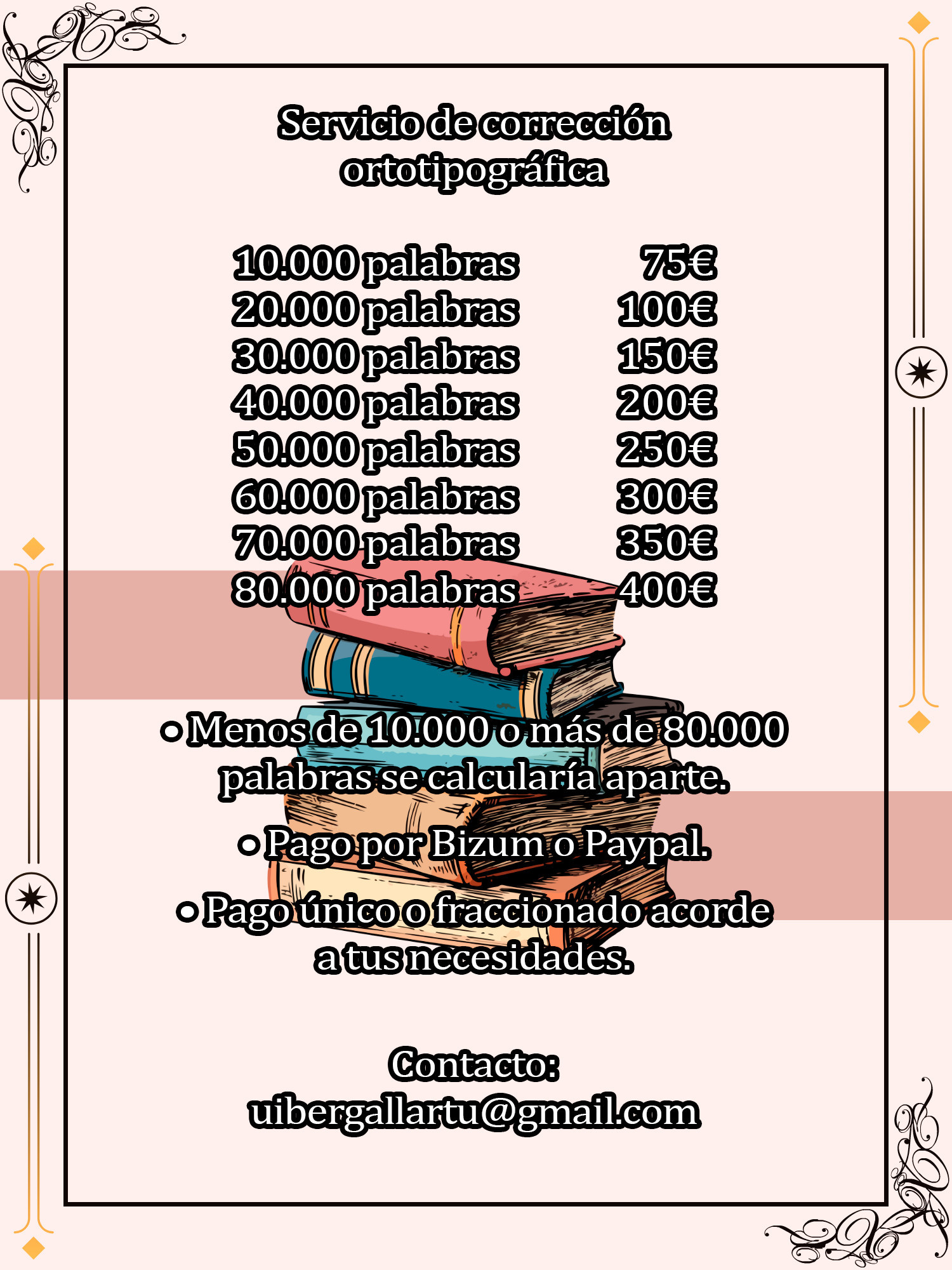 Servicio de corrección ortotipográfica

10.000 palabras 75€
20.000 palabras 100€
30.000 palabras 150€
40.000 palabras 200€
50.000 palabras 250€
60.000 palabras 300€
70.000 palabras 350€
80.000 palabras 400€

Menos de 10.000 y más de 80.000 palabras se calcularía aparte.
Pago por Bizum o Paypal.
Pago único o fraccionado acorde a tus necesidades.

Contacto: uibergallartu@gmail.com