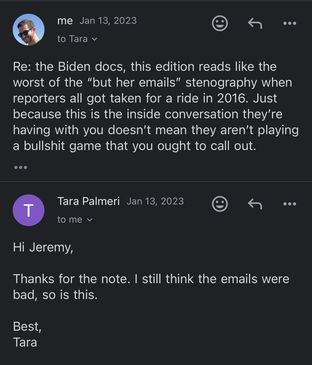 me Jan 13, 2023
to Tara
Re: the Biden docs, this edition reads like the worst of the "but her emails" stenography when reporters all got taken for a ride in 2016. Just because this is the inside conversation they're having with you doesn't mean they aren't playing a bullshit game that you ought to call out.


Tara Palmeri Jan 13, 2023
to me
Hi Jeremy,
Thanks for the note. I still think the emails were bad, so is this.
Best, Tara