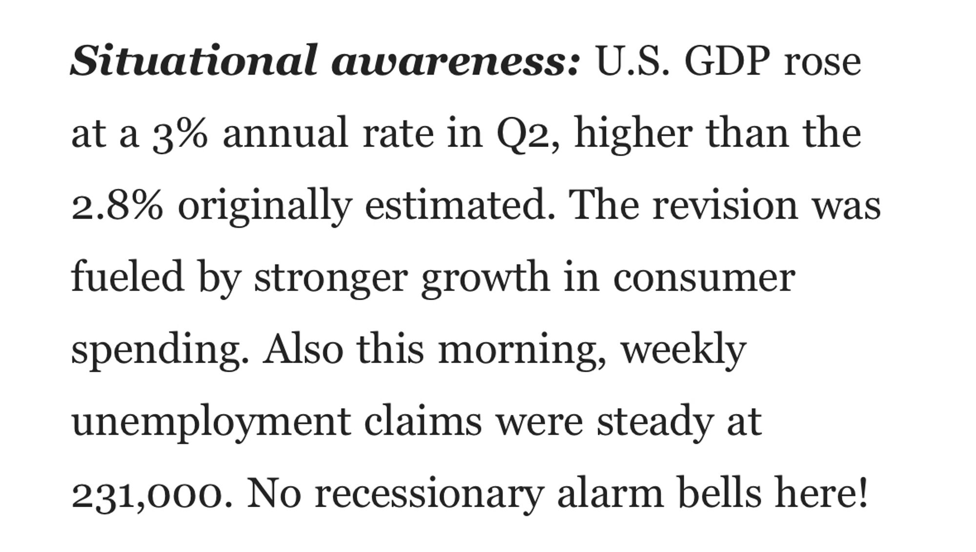 Situational awareness: U.S. GDP rose at a 3% annual rate in Q2, higher than the 2.8% originally estimated. The revision was fueled by stronger growth in consumer spending. Also this morning, weekly unemployment claims were steady at 231,000. No recessionary alarm bells here!