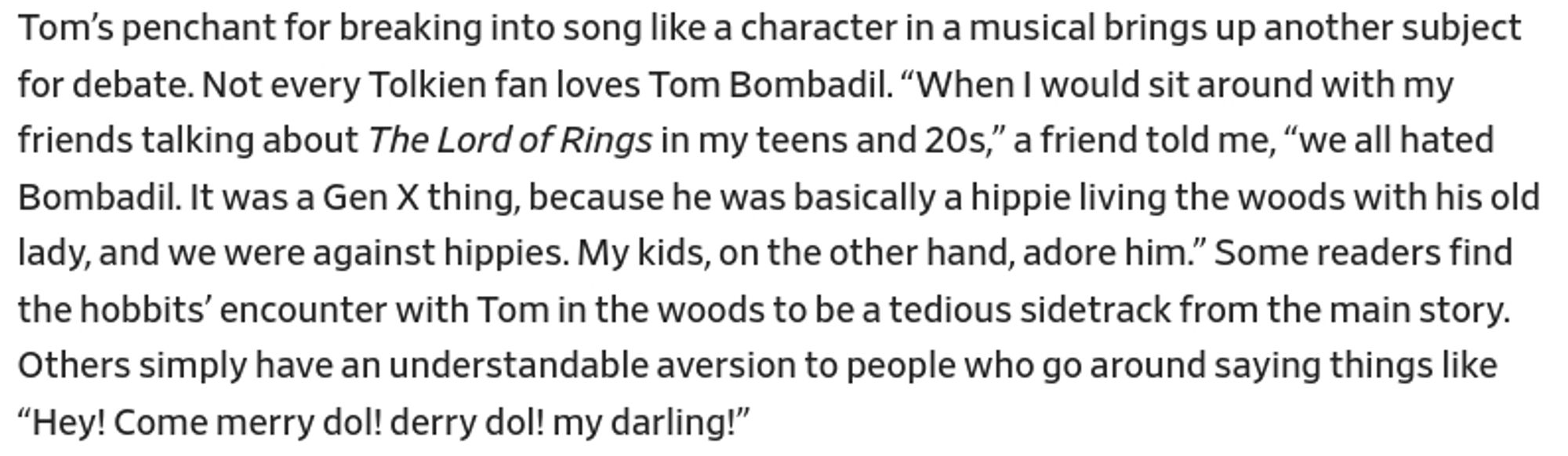 Tom’s penchant for breaking into song like a character in a musical brings up another subject for debate. Not every Tolkien fan loves Tom Bombadil. “When I would sit around with my friends talking about The Lord of Rings in my teens and 20s,” a friend told me, “we all hated Bombadil. It was a Gen X thing, because he was basically a hippie living the woods with his old lady, and we were against hippies. My kids, on the other hand, adore him.” Some readers find the hobbits’ encounter with Tom in the woods to be a tedious sidetrack from the main story.
Others simply have an understandable aversion to people who go around saying things like "Hey! Come merry do! derry do! my darling!"