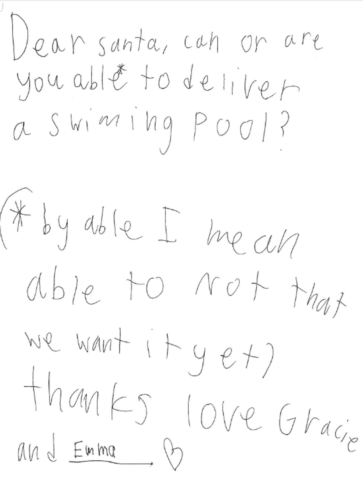 a handwritten letter to santa. 
"Dear santa, can or are you able* to deliver a swimming pool?
(*by able I mean able to not that we want it yet)
thanks, love gracie and emma"