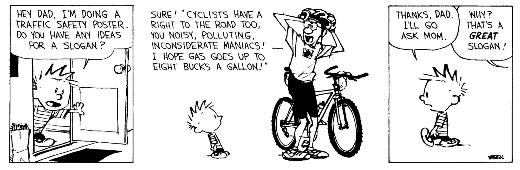 Calvine and Hobbs comic strip

First panel Calvin walks through a door and asks “hey dad I’m doing my a TRAFFAC SAFET POSTER. DO YOU HAVE ANY IDEAS FOR A SLOGAN?”

Panel two; Calvin’s dad is putting on his bicycle helmet, about to get on his bicycle. He says “SURE! "CYCLISTS HAVE A RIGHT TO THE ROAD TOO, YOU NOISY, POLLUTING, INCONSIDERATE MANIACS! -
I HOPE GAS GOES UP TO EIGHT BUCKS A GALLON!" Calvin’s dad looks angry.

Panel three: Calvin walks of while saying “THANKS, DAD. I'LL GO ASK MOM.” Calvins dad is out of frame but his speech bubble says “ WHY? THAT'S A GREAT SLOGAN!”