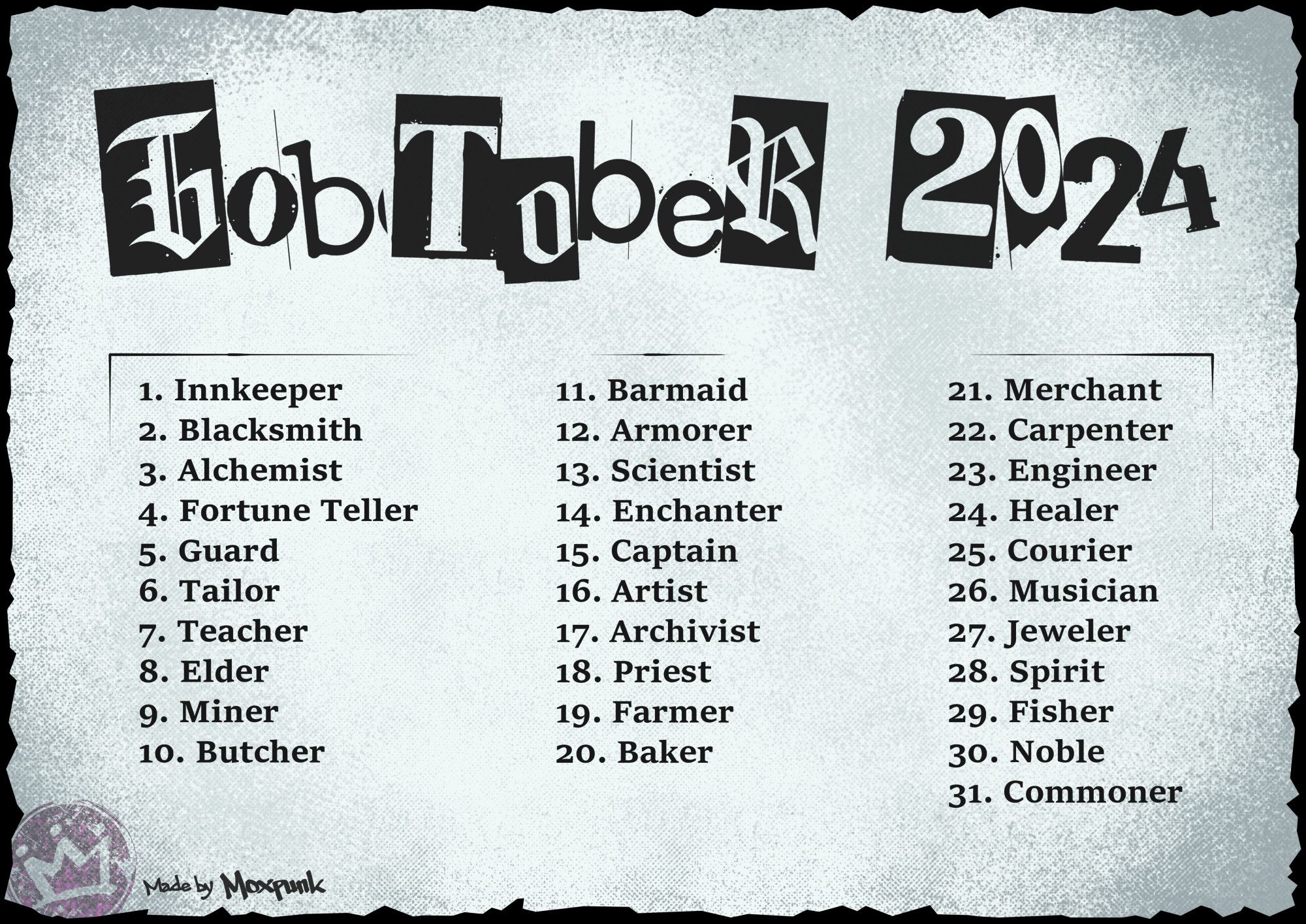 Gobtober 2024
1 Innkeeper  2 Blacksmith  3 Alchemist  4 Fortune Teller  5 Guard  6 Tailor  7 Teacher  8 Elder  9 Miner  10 Butcher  11 Barmaid  12 Armorer  13 Scientist  14 Enchanter  15 Captain  16 Artist  17 Archivist  18 Priest  19 Farmer  20 Baker  21 Merchant  22 Carpenter  23 Engineer  24 Healer  25 Courier  26 Musician  27 Jeweler  28 Spirit  29 Fisher  30 Noble  31 Commoner
Made by Moxpunk