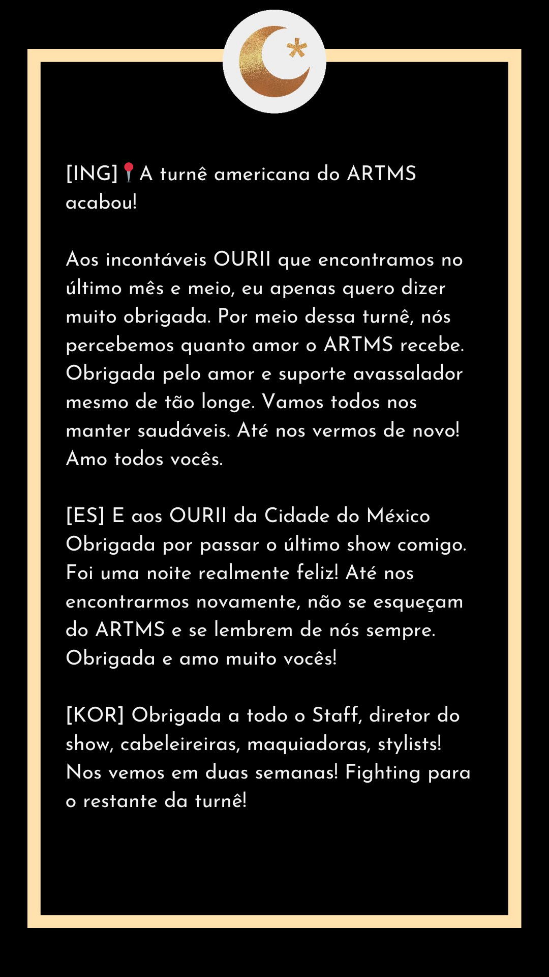 [ING]📍A turnê americana do ARTMS acabou!

Aos incontáveis OURII que encontramos no último mês e meio, eu apenas quero dizer muito obrigada. Por meio dessa turnê, nós percebemos quanto amor o ARTMS recebe. Obrigada pelo amor e suporte avassalador mesmo de tão longe. Vamos todos nos manter saudáveis. Até nos vermos de novo! Amo todos vocês.

[ES] E aos OURII da Cidade do México 
Obrigada por passar o último show comigo. Foi uma noite realmente feliz! Até nos encontrarmos novamente, não se esqueçam do ARTMS e se lembrem de nós sempre. Obrigada e amo muito vocês!

[KOR] Obrigada a todo o Staff, diretor do show, cabeleireiras, maquiadoras, stylists! Nos vemos em duas semanas! Fighting para o restante da turnê!