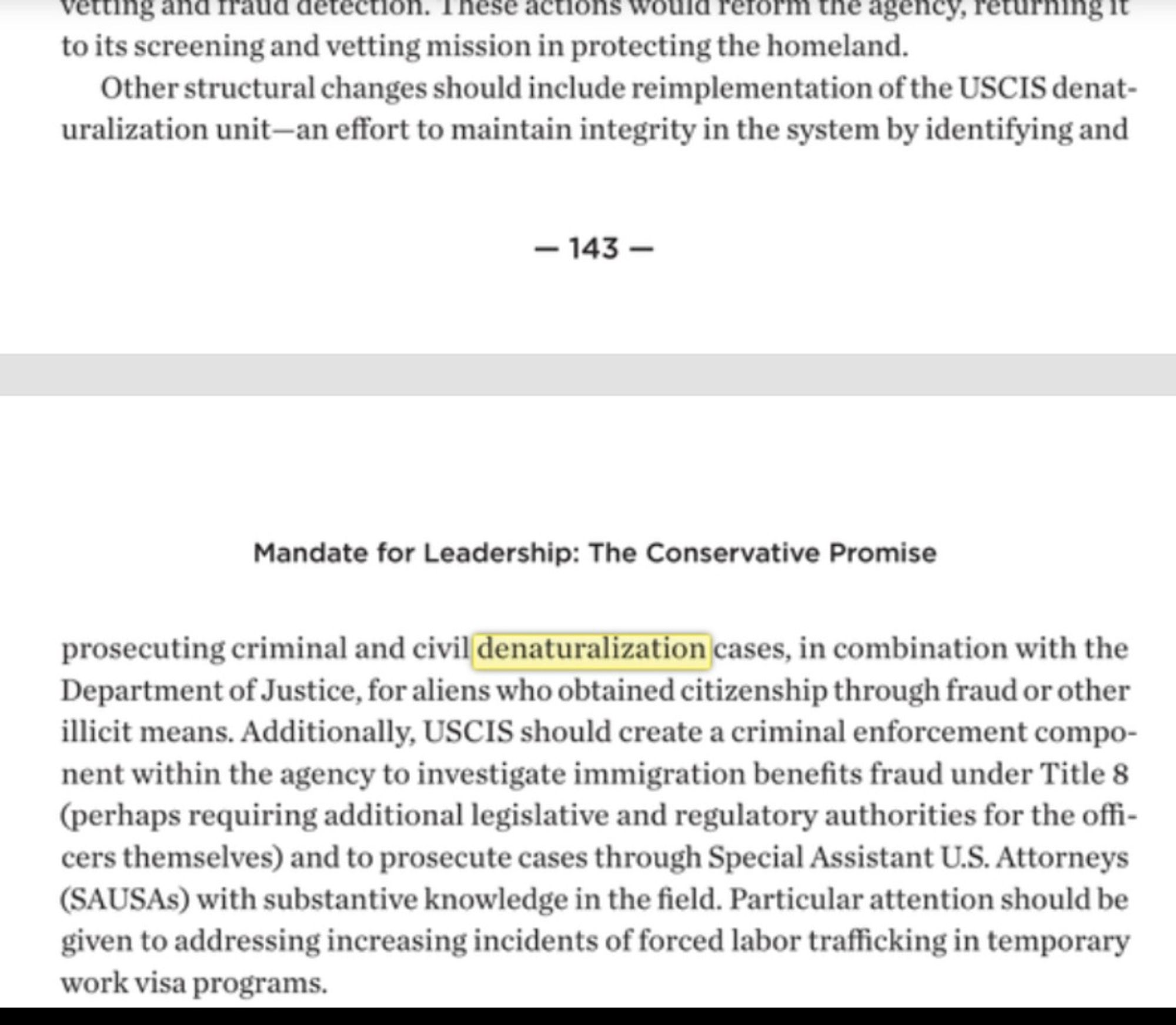 Mandate for Leadership: The Conservative Promise

prosecuting criminal and civil denaturalization cases, in combination with the Department of Justice, for aliens who obtained citizenship through fraud or other illicit means. Additionally, USCIS should create a criminal enforcement compo- nent within the agency to investigate immigration benefits fraud under Title 8 (perhaps requiring additional legislative and regulatory authorities for the offi- cers themselves) and to prosecute cases through Special Assistant U.S. Attorneys (SAUSAs) with substantive knowledge in the field. Particular attention should be given to addressing increasing incidents of forced labor trafficking in temporary work visa programs.