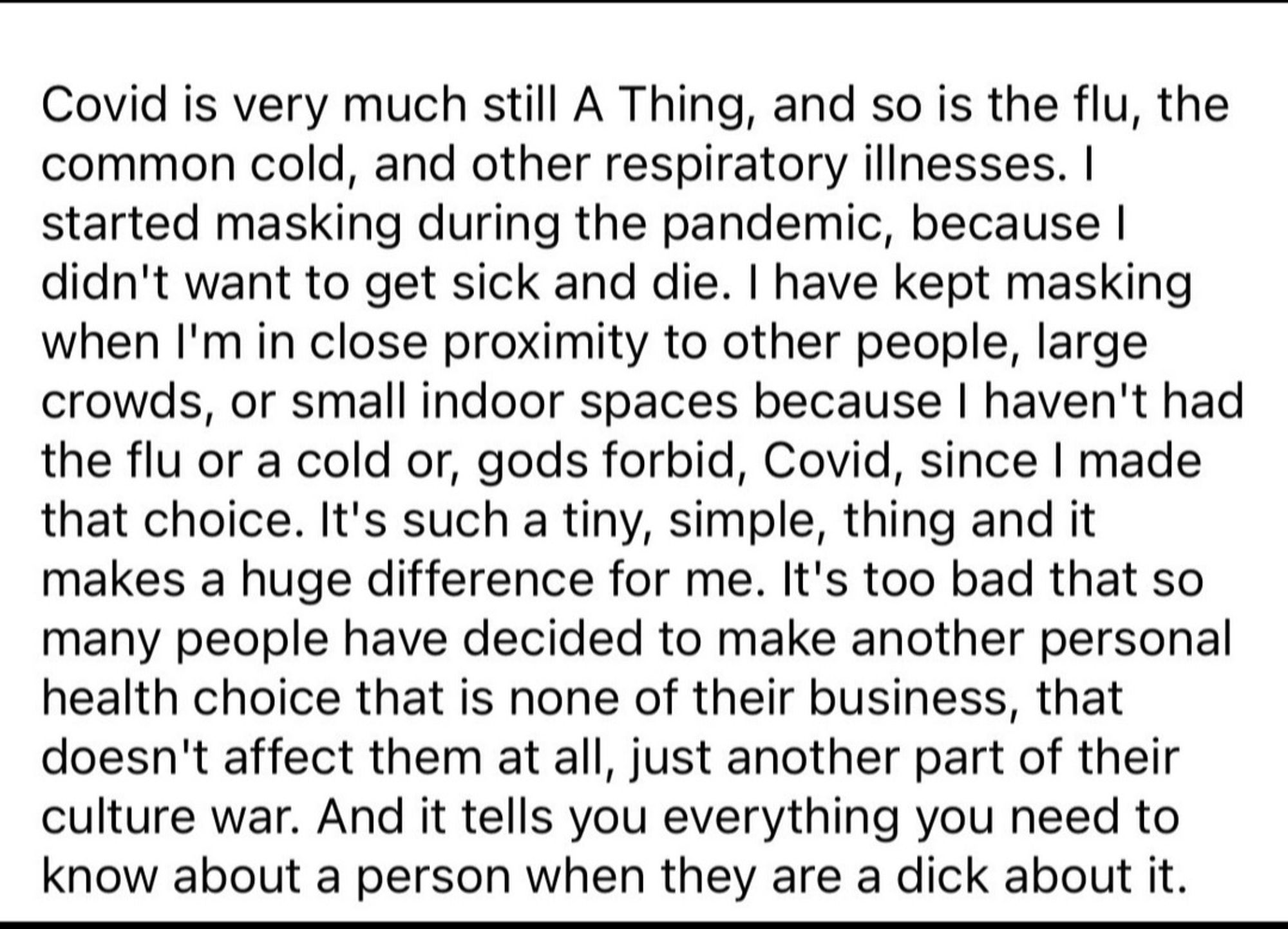 Covid is very much still A Thing, and so is the flu, the common cold, and other respiratory illnesses. I started masking during the pandemic, because I didn't want to get sick and die. I have kept masking when I'm in close proximity to other people, large crowds, or small indoor spaces because I haven't had the flu or a cold or, gods forbid, Covid, since I made that choice. It's such a tiny, simple, thing and it makes a huge difference for me. It's too bad that so many people have decided to make another personal health choice that is none of their business, that doesn't affect them at all, just another part of their culture war. And it tells you everything you need to know about a person when they are a dick about it.