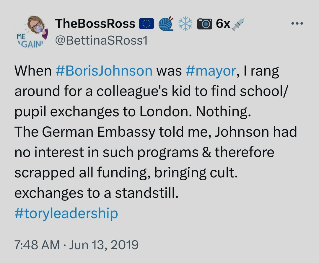 TheBossRoss @BettinaSRoss1

6x

...

When #BorisJohnson was #mayor, I rang around for a colleague's kid to find school/ pupil exchanges to London. Nothing. The German Embassy told me, Johnson had no interest in such programs & therefore scrapped all funding, bringing cult. exchanges to a standstill.

#toryleadership

7:48 AM Jun 13, 2019