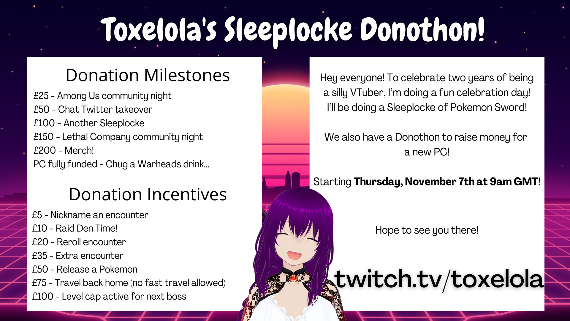 Toxelola's Sleeplocke Donothon!

Hey everyone! To celebrate two years of being a silly VTuber, I'm doing a fun celebration day! I'll be doing a Sleeplocke of Pokemon Sword!

We also have a Donothon to raise money for a new PC!

Starting Thursday, November 7th at 9am GMT!

Hope to see you there

Donation Milestones:

£25 - Among Us community night
£50 - Chat Twitter takeover
£100 - Another Sleeplocke
£150 - Lethal Company community night
£200 - Merch!
PC fully funded - Chug a Warheads drink...

Donation Incentives:

£5 - Nickname an encounter
£10 - Raid Den Time!
£20 - Reroll encounter
£35 - Extra encounter
£50 - Release a Pokemon
£75 - Travel back home (no fast travel allowed)
£100 - Level cap active for next boss

twitch.tv/toxelola

(Toxelola is in the middle of the graphic, smiling)