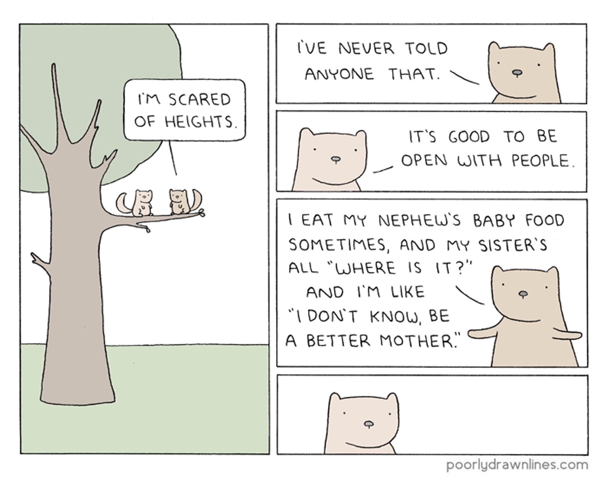 Secret, a comic by Reza Farazmand of two squirrels in a tree. 

Squirrel 1: I'm scared of heights. I've never told anyone that. 

Squirrel 2: It's good to be open with people.

Squirrel 1: I eat my nephew's baby food sometimes, and my sister's all "Where is it?" and I'm like "I don't know, be a better mother".

Squirrel 2: [speechless]