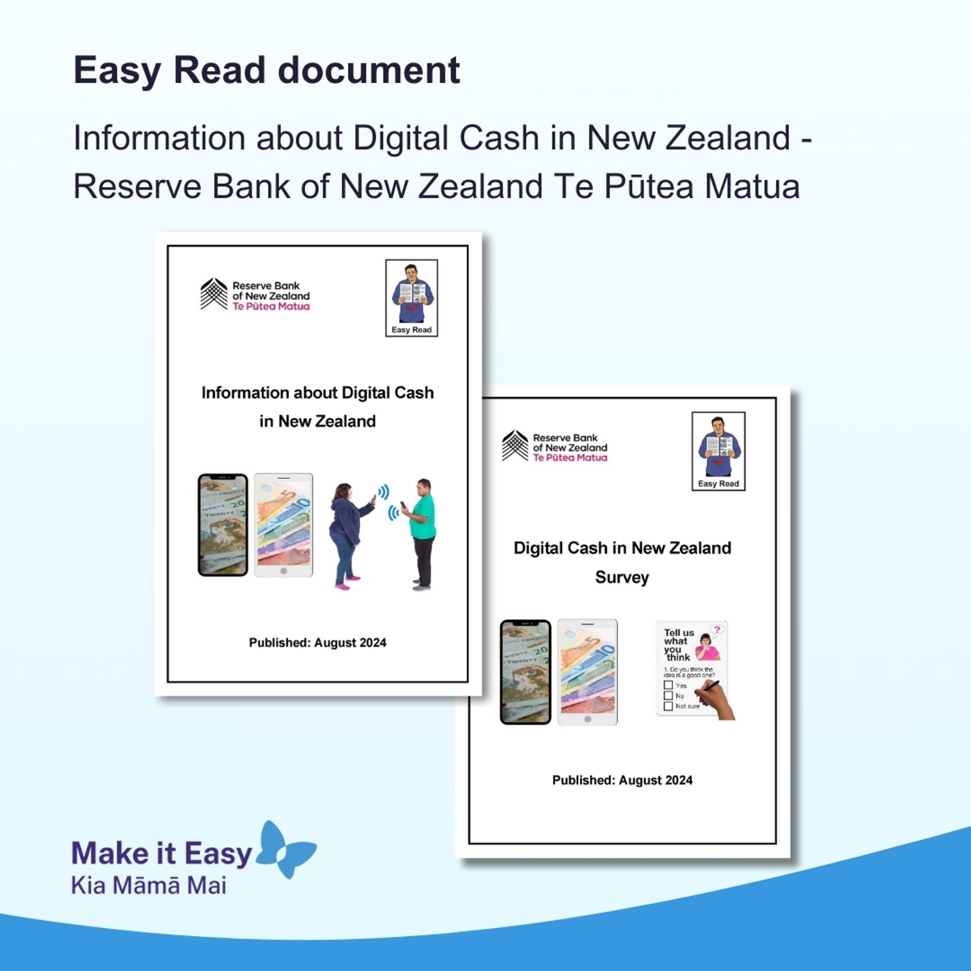 Make it Easy branded tile with Cover page images of 2 Easy Read translations; it has the Reserve Bank NZ and
Easy Read logos. The first Easy Read
document is called Information about digital cash in New Zealand and has a picture of money on phones and two people connecting their phones. The second has the money on phones image along with an image of a hand ticking a box in a survey. It is called Digital cash in New Zealand survey.