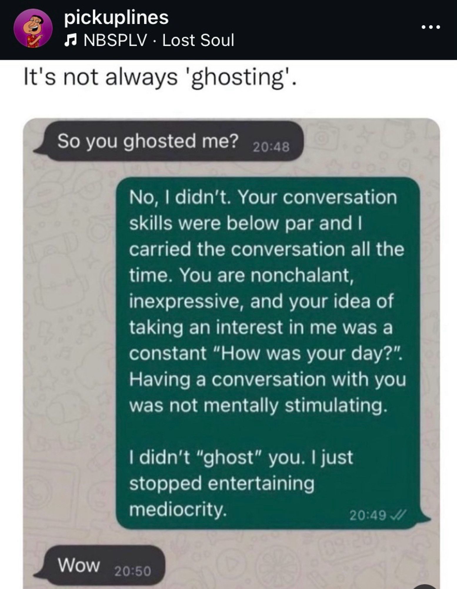 Screenshot of IG post "pickuplines
5 NBSPLV • Lost Soul
It's not always 'ghosting'.
So you ghosted me?

No, I didn't. Your conversation skills were below par and I carried the conversation all the time. You are nonchalant, inexpressive, and your idea of taking an interest in me was a constant "How was your day?".
Having a conversation with you was not mentally stimulating.
I didn't "ghost" you. I just stopped entertaining mediocrity."